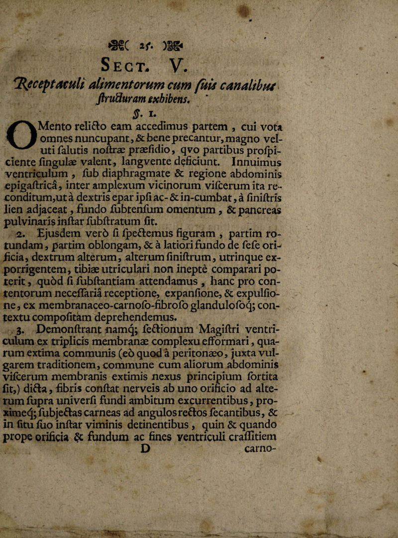 <■ . *®S( if- sect. 'Receptaculi alimentorum cum fitis canalibut jirufluram exhibens. ' $. i. OMento relifto eam accedimus partem , cui vota omnes nuncupant, & bene precantur, magno vel- uti falutis noftrae praefidio, qvo partibus profpi- ciente fingulae valent, langvente deficiunt. Innuimus ventriculum , fub diaphragmate & regione abdominis epigaftrica, inter amplexum vicinorum viicerum ita re- conditum,ut a dextris epar ipfi ac- & in-cumbat, a finiftris lien adjaceat, fundo fubtenfum omentum, & pancreas pulvinaris inftar fubftratum fit. 2. Ejusdem ver6 fi Iperiemus figuram , partim ro¬ tundam , partim oblongam, & a latiori fundo de fefe ori¬ ficia, dextrum alterum, alterum finiftrum, utrinque ex¬ porrigentem, tibiae utriculari non inepte comparari po¬ terit , qu6d fi fubftantiam attendamus , hanc pro con¬ tentorum neceflaria receptione, expanfione, & expulfio- ne, ex membranaceo-carnofo-fibrofoglandulofoq; con¬ textu compofitam deprehendemus. 3. Demonftrant namq; feftionum Magiftri ventri¬ culum ex triplicis membranae complexu efformari, qua¬ rum extima communis (e6 quod a peritonaeo, juxta vul¬ garem traditionem, commune cum aliorum abdominis vifcerum membranis extimis nexus principium fortita fit,) difta, fibris confiat nerveis ab uno orificio ad alte¬ rum fupra univerfi fundi ambitum excurrentibus, pro- xime<3; fubjettas carneas ad angulos refros fecantibus, Sc in fitu luo inftar viminis detinentibus, quin & quando prope orificia fundum ac fines ventriculi craflltiem D  carno-