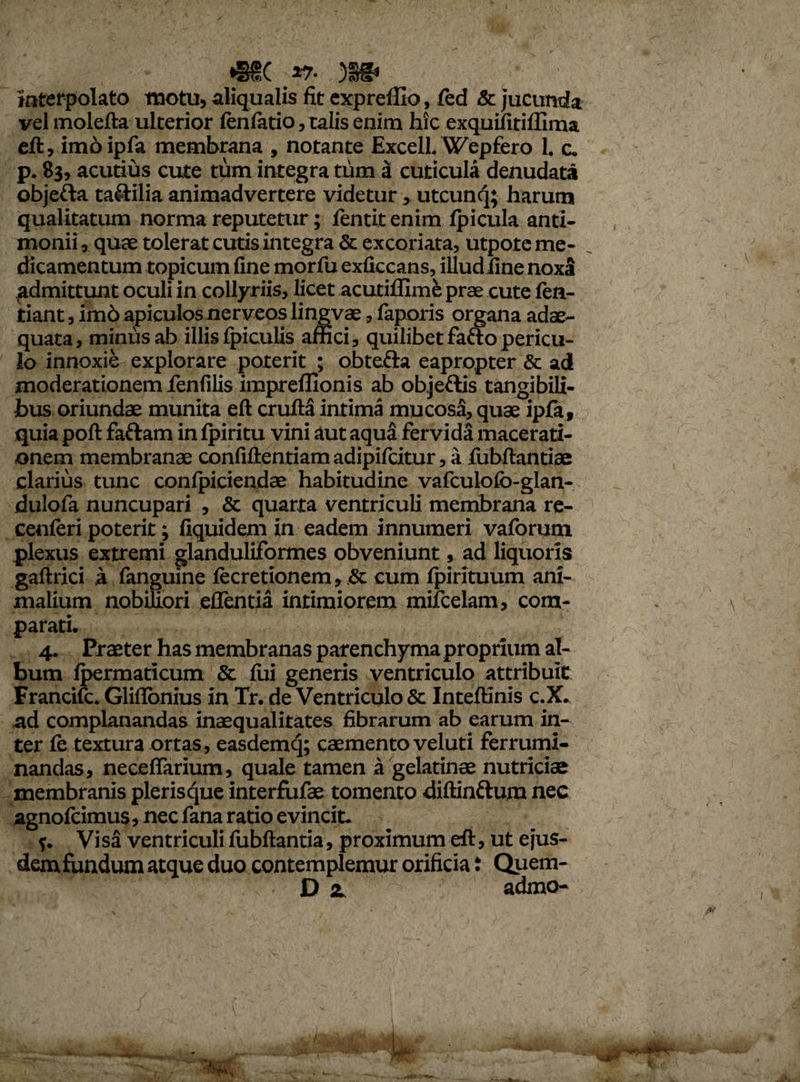 *§H( )§§* interpolato motu, aliqualis fit expreffio, fed & jucunda vel molefta ulterior fenfatio, talis enim hic exquifiriffima eft, imo ipfa membrana , notante Excell. Wepfero 1. c. p. 83, acutius cute tum integra tum a cuticula denudata objefta taftilia animadvertere videtur, utcunq; harum qualitatum norma reputetur; fentit enim fpicula anti- monii, quae tolerat cutis integra & excoriata, utpote me¬ dicamentum topicum fine morfu exficeans, illudiine noxa admittunt oculi in collyriis, licet acutiilime prae cute fen- tiant, im6 apiculos nerveos lingvae, iaporis organa adae¬ quata, minus ab illis Ipiculis affici, quilibet fafto pericu¬ lo innoxie explorare poterit ; obtefta eapropter & ad moderationem lenfilis impreffionis ab objeftis tangibili¬ bus oriundae munita eft crufta intima mucosa, quae ipfa, quia poft fa&am in fpiritu vini aut aqua fervida macerati¬ onem membranae confiftentiam adipifcitur, a ftjbftantiae clarius tunc conlpiciendae habitudine vafculofo-glan- dulofa nuncupari , & quarta ventriculi membrana re- cenferi poterit; fiquidem in eadem innumeri vaforum plexus extremi glanduliformes obveniunt, ad liquoris gaftrici a fanguine fecretionem, & eum Ipirituum ani¬ malium nobiliori ellentia intimiorem mifcelam, com¬ parati. 4. Praeter has membranas parenchyma proprium al¬ bum lpermaricum & lui generis ventriculo attribuit Francifc. Gliflonius in Tr. de Ventriculo & Inteftinis c.X. ad complanandas inaequalitates fibrarum ab earum in¬ ter fe textura ortas, easdemq; caemento veluti ferrumi¬ nandas, necefiarium, quale tamen a gelatinae nutriciae membranis plerisque interfufae tomento diftinftum nec agnofcimus, nec fana ratio evincit. $. Visa ventriculi iubftantia, proximum eft, ut ejus¬ dem fundum atque duo contemplemur orificia i Quem- D at admo-