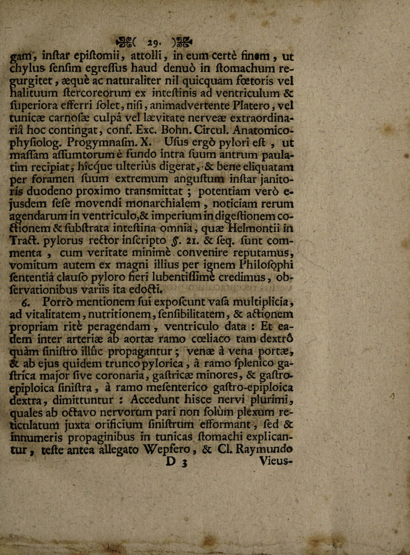 •§§( 29- )S§* gam', inftar epiftomii, attolli, in eum certe finem, ut chylus fenfim egrefius haud denuo in ftomachum re- gurgitet, aequi ac naturaliter nil quicquam foetoris vel halituum ftercoreorum ex inteftinis ad ventriculum & liiperiora efferri folet, nili, animadvertente Platero, vel tunicae carnoiae culpa vel laevitate nerveae extraordina¬ rii hoc contingat, conf. Exc. Bohn. CircuL Anatomico- phyfiolog. Progymnalm. X. Uliis ergd pylori eft , ut maflam affumtorum e fundo intra fuum antrum paula- tim recipiat, hicque ulterius digerat, •& bene eliquatam per foramen luum extremum anguftum inftar janito¬ ris duodeno proximo transmittat; potentiam ver6 e- jusdem fele movendi monarchialem , noticiam rerum agendarum in ventriculo,& imperium in digeftionem co- ftionem & fubftrata inteftina omnia, quae Helmontii in Traft. pylorus reftor inlcripto §. 21. & leq. liint com¬ menta , cum veritate minime convenire reputamus, vomitum autem ex magni illius per ignem PhilolQphi lententia claufo pyloro fieri lubentiffinie credimus, ob- lervationibus variis ita edofti, 6. Porrd mentionem fui expolcunt vala multiplicia, ad vitalitatem,nutritionem,fenfibilitatem, & aftionem propriam ritfe peragendam, ventriculo data : Et ea¬ dem inter arteriae ab aortae ramo coeliaco tam dextr6 quam finiftro illuc propagantur; venae a vena portae, & ab ejus quidem trunco pylorica, a ramo fplenico ga- llrica major live coronaria, gaftricae minores, & gaftro- epiploica finiftra, a ramo melenterico gaftro-epiploica dextra, dimittuntur : Accedunt hisce nervi plurimi, quales ab oftavo nervorum pari non fblum plexum re¬ ticulatum juxta orificium finiftrum efformant, led St innumeris propaginibus in tunicas ftomachi explican¬ tur , tefte antea allegato Wepfero, St Cl. Raymundo D 3 Vieus-