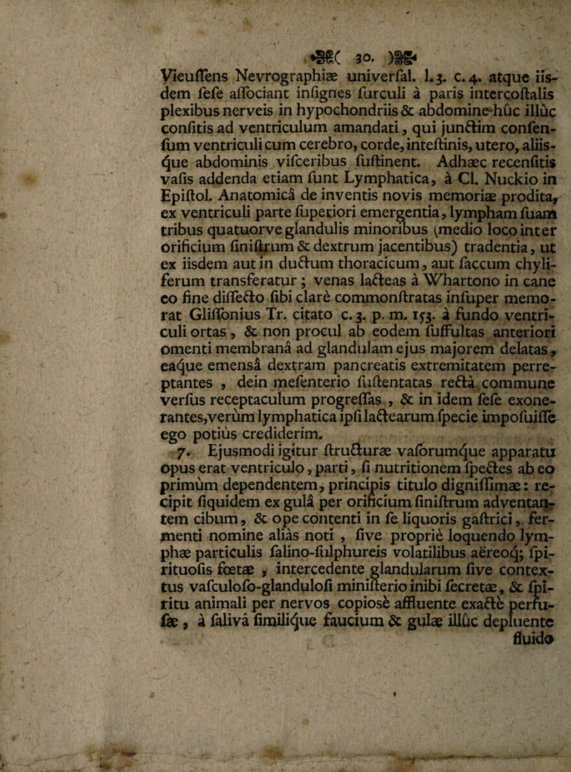 *§d( 30. )ig* Vieufiens Nevrographiae univerfal. Lj. c.4. atque iis¬ dem fefe affociant infignes furculi a paris intercoftalis plexibus nerveis in hypochondriis & abdomine-huc illuc confitis ad ventriculum amandati, qui junftim confen- fum ventriculi cum cerebro, corde, inteftinis, utero, aliis¬ que abdominis vifceribus fuftinent. Adhaec recenlitis vafis addenda etiam funt Lymphatica, a CL Nuckio in Epiftol. Anatomica de inventis novis memoris prodita, ex ventriculi parte fuperiori emergentia, lympham fuam tribus quatuorve glandulis minoribus (medio loco inter Orificium finiftrum & dextrum jacentibus) tradentia, ut ex iisdem aut in ductum thoracicum, aut faecum chyli- ferum transferatur; venas lafteas a Whartono in cane co fine diflefto fibi clare commonftratas infuper memo¬ rat Gliflbnius Tr. citato c.3. p. m. 173. a fundo ventri¬ culi ortas , & non procul ab eodem fuffultas anteriori omenti membrana ad glandulam ejus majorem delatas, eaque emensi dextram pancreatis extremitatem perre¬ ptantes , dein mefenterio fuftentatas reda commune verius receptaculum progrefias , & in idem lefe exone¬ rantes,verum lymphatica ipfilaftearum fpecie impofuifle ego potius crediderim. 7. Ejusmodi igitur ftruGurae valbrumque apparatu opus erat ventriculo, parti, fi nutritionem Ipeftes ab eo primum dependentem, principis titulo dignilfimae: re¬ cipit fiquidem ex guli per orificium finiftrum adventan¬ tem cibum, & ope contenti in fe liquoris gaftrici, fer¬ menti nomine alias noti , five proprii loquendo lym¬ phae particulis falino-lulphureis volatilibus aereoq; Ipi- rituofis foetae , intercedente glandularum five contex¬ tus vafculofo-glandulofi minifterio inibi lecretae, & Ipi- ritu animali per nervos copiose affluente exafte perfu- fae, a faliva firnilidue faucium & gulae illuc depluente fluido