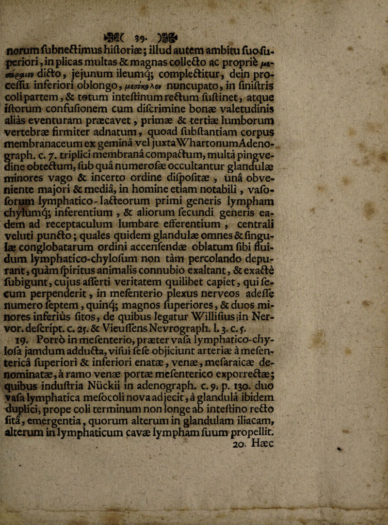 39- )U§* norum fubneftimus hifloriae; illud autem ambitu fuoiu- periori, in plicas multas & magnas colleflo ac proprii /m- «H&itv difto, jejunum ileumq; comple ftitur, dein pro- ceflii inferiori oblongo, fitmt&Ao» nuncupato, in finiftris coli partem, & totum inteftinum reftum fiiftinet, atque illorum confufionem cum difcrimine bonae valetudinis alias eventuram praecavet, primae & tertiae lumborum vertebrae firmiter adnatum, quoad fubftantiam corpus membranaceum ex gemina vel juxta WhartonumAdeno- graph. c. 7. triplici membrana compaftura, multa pingve- dine obteftum, lub qua numerofae occultantur glandulae minores vago & incerto ordine dilpofitae , una obve¬ niente majori & media, in homine etiam notabili, vafo- forum lymphatico^ lafleorum primi generis lympham chylum^; inferentium , Sc aliorum fecundi generis ea¬ dem ad receptaculum lumbare efferentium , centrali veluti punfto; quales quidem glandulae omnes &fingu- lae conglobatarum ordini accenfendae oblatum fibi flui¬ dum lymphatico-chylolum non tam percolando depu¬ rant, quam fpiritus animalis connubio exaltant ,& exafte lubigunt, cujus afierti veritatem quilibet capiet, qui fe¬ cum perpenderit, in mefenterio plexus nerveos adeffe numero feptem, quinq; magnos fuperiores, & duos mi¬ nores inferius litos, de quibus legatur Williliusiin Ner- vor. delcript. c. 2j. & VieuflensNevrograph. 1.3. c. 19. Porr6 in mefenterio, praeter vala lymphatico- chy- Iofa jamdumaddufla, vilui fele objiciunt arteriae amefen- terica fuperiori & inferiori enatae, venae, mefaraicae de¬ nominatae, a ramo venae portae mefenterico exporreftae; quibus induftria Niickii in adenograph. c. 9» p. 130. duo vafa lymphatica melbcoli nova ad jecit, a glandula ibidem duplici, prope coli terminum non longe ab inteflino reflo fita, emergentia, quorum alterum in glandulam iliacam, alterum in lymphaticum cavae lympham Ilium propellit.