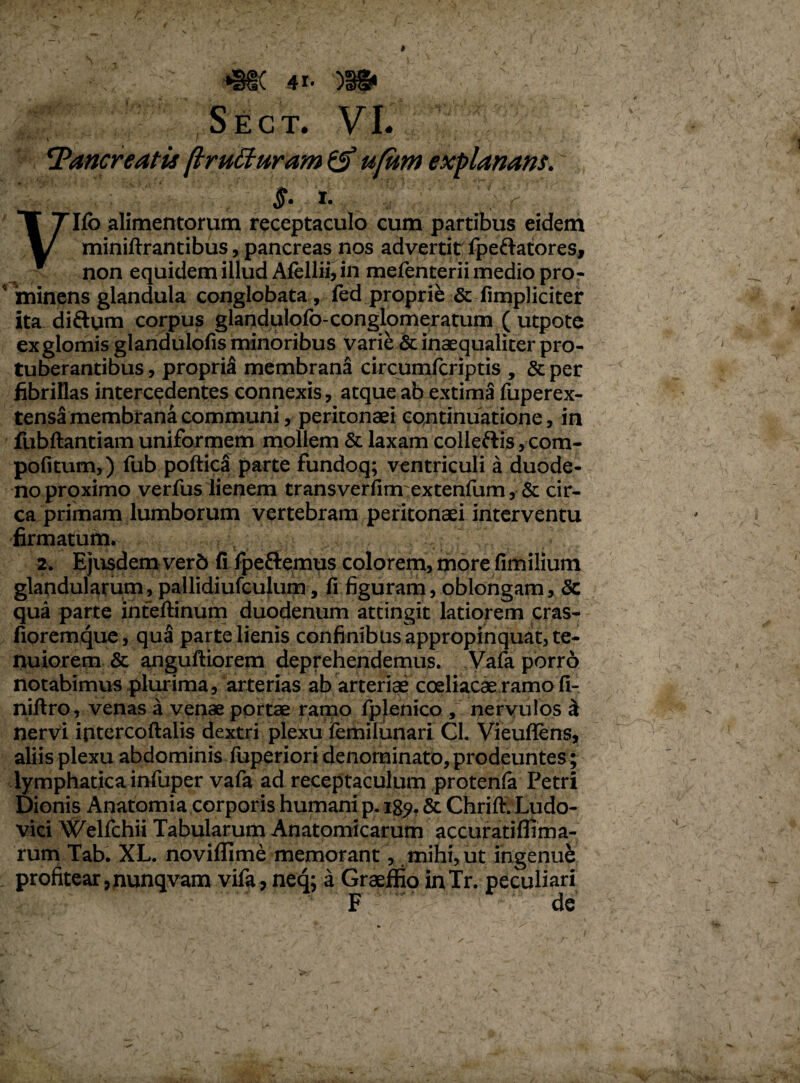 Sect. VI. Pancreatis (trutturam & ufiitn explanans. §• t.  '.SV Ilo alimentorum receptaculo cum partibus eidem miniftrantibus, pancreas nos advertit ipeftatores, non equidem illud Alellii, in mefenterii medio pro- 5'minens glandula conglobata , fed proprie & fimpliciter ita diftum corpus glandulofo-conglomeratum ( utpote exglomis glandulofis minoribus varie & inaequaliter pro¬ tuberantibus , propria membrana circumfcriptis , & per fibrillas intercedentes connexis, atque ab extima fuperex- tensa membrana communi, peritonaei continuatione, in fubftantiam uniformem mollem & laxam colleftis, com- pofitum,) fub poftica parte fundoq; ventriculi a duode¬ no proximo verius lienem transverfimextenfum, & cir¬ ca primam lumborum vertebram peritonaei interventu firmatum. 2. Ejusdem verb fi Ipeftemus colorem, more fimilium glandularum, pallidiufculum, fi figuram, oblongam, & qua parte inteftinum duodenum attingit latiorem cras- fioremque, qua parte lienis confinibus appropinquat, te¬ nuiorem & anguftiorem deprehendemus. Vafa porro notabimus plurima, arterias ab arteriae coeliacae ramo fi- niftro, venas a venae portae ramo fiplenico , nervulos £ nervi intercoftalis dextri plexu femilunari GI. Vieuflens, aliis plexu abdominis luperiori denominato, prodpuntes ; lymphatica infuper vafa ad receptaculum protenfa Petri Dionis Anatomia corporis humani p. 189. & ChrifivLudo- vici Welfchii Tabularum Anatomicarum accuratifiima- rum Tab. XL. novilfime memorant, mihi, ut ingenue profitear ,nunqvam vifa, neq; a Graeffio inTr. peculiari F de