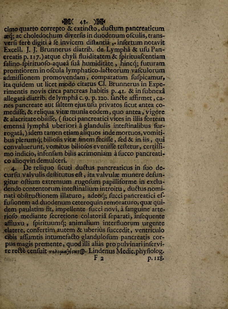 •§§( 4i* )!§• cimo quarto correpto & extintto, duftum pancreaticum seq; ac choledochum diyerfis in duodenum ofculis, trans- verfi fere digiti a fe invicem diftantia ,. infertum notavit Excell. J. J. Brunnerus diatrib. de Lympha & ufu Pan¬ creatis p. 117.) atque chyli fluiditatem & fpirituafcentiam falino-fpirituofo-aquea fua humiditate , hincq; futuram promtiorem in ofcula lymphatico-lafteorum vafculorum admiflionem promovendam, comparatum fufpicamur, ita quidem ut licet modo citatus Cl. Brunnerus in Expe¬ rimentis novis circa pancreas habitis p. 41. & in fubnexa allegata diatrib. de lympha c. 9. p. 120. finfte affirmet, ca¬ nes pancreate aut faltem ejus uiu privatos ficut antea co- mediflel & reliqua vitae munia eodem, quo antea, vigore & alacritate obiifie, (lucci pancreatici vices in illis fbrtean emensa lympha uberiori a glandulis inteftinalibus fur- rogata,) idem tamen etiam aliquos inde mortuos, vomiti¬ bus plerumcj; biliofis vitae finem fecifie, fed & in iis, qui convaluerunt, vomitus biliofbs eveniffie teftetur, certiffi- mo indicio, infenfam bilis acrimoniam afucco pancreati¬ co alioqvin demulceri. 4. De reliquo ficuti duftus pancreaticus in fuo de- curfu valvulis dellitutus eft, ita valvulae munere defun¬ gitur oftium extremum rugofum papilliforme in exclu¬ dendo contentorum inteftinalium introitu, duttus nomi¬ nati obftru&ionem illaturo, adeoq; fucci pancreatici ef- fufionem ad duodenumceteroquinremoraturo,quaequi¬ dem paulatim fit, impellente fucci novi, a fanguine arte- riolb mediante fecretione colatoria feparati, infequente affluxu , fpirituumq; animalium interfluorum urgente elate re, confertim autem & uberius fuccedit, ventriculo cibis aflfumtis intumefa&o glandulofum pancreatis cor¬ pus magis premente, quod illi alias pro pulvinari infervi- re refte cenfuit Lindenus Medic.phyfiolog.