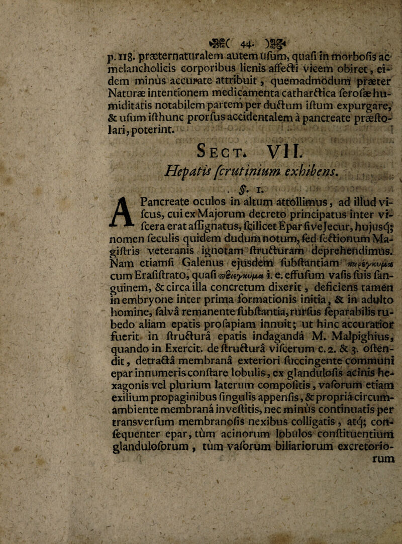 <i *SS( 44- )§§* p. 118. praeternaturalem autem ufum, quafiin morbofis ac- melancholicis corporibus lienis affefti vicem obiret, ei* dem minus accumte attribuit, quemadmodum praeter Naturae intentionem medicamenta catharftica ferolae hu- miditatis notabilem partem per duftum iftum expurgare, &ufumifthunc prorfus accidentalem a pancreate prsefto- lari,poterint. T Se c t* Hepatis fcrutinium exhibens ■ §• IV A Pancreate oculos in altum attollimus, ad illud vi- fcus, cui ex Majorum decreto principatus inter vi- fcera erat afllgnatus, 1'cilicet Epar five Jecur, hujusq; nomen feculis quidem dudum notum, fed fcftionum Ma- giftris veteranis, ignotam ftrutturam deprehendimus. Nam etiamfi Galenus ejusdem fubftantiam 'mfaicvjbee cum Erafiftrato, quafi •z&ivyH.vpa i. e. effufum vafis fuis fan- guinem, & circa illa concretum dixerit, deficiens tamen in embryone ititer prima formationis initia , & in adulto homine, falva remanente fubftantia,rurfus leparabilis ru¬ bedo aliam epatis profapiam innuit; ut hinc accuratior fuerit in ftruftura epatis indaganda M. Malpighius, quando in Exercit. deftruftura vifcerum c. 2. & 3. often- dit, detra&a membrana exteriori fuccingente communi epar innumeris conftare lobulis , ex glandulofis acinis he¬ xagonis vel plurium laterum compofitis, vafbrum etiam exilium propaginibus lingulis appenfis, & propriacircum- ambiente membrana inveftitis, nec minus continuatis per transverfum membranofis nexibus colligatis, atq; con- fequenter epar, tum acinorum lobulos conftituentium glanduloforum , tum valorum biliariorum excretorio¬ rum 1,