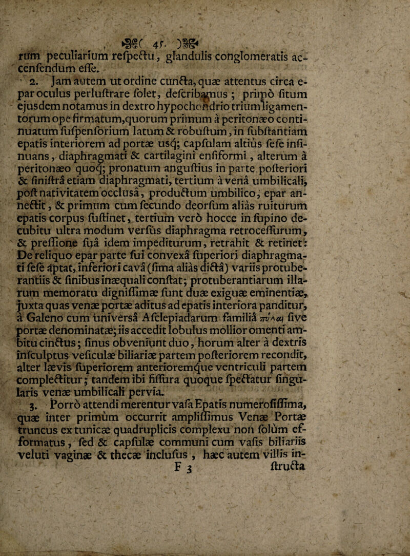 , 4f- v. rum peculiarium refpeftu, glandulis conglomeratis ac- cenfendum eflfe. 2. Jam autem ut ordine cunfta, quae attentus circa e- par oculus perluftrare folet, defcrib^nus ; primo fitum - ejusdem notamus in dextro hypochondrio trium ligamen¬ torum ope firmatum,quorum primum a peritonaeo conti¬ nuatum fufpenforium latum Scrobuftum, in fubftaritiam epatis interiorem ad portae uscj; capfulam altius fefe infi- nuans, diaphragmati & cartilagini enfiformi, alterum a peritonaeo qaoq; pronatum anguftius in parte pofteriori & finiftrf» etiam diaphragmati, tertium a vena umbilicali, poft nativitatem occlusa, produ&utn umbilico, epar an- neftit, & primum cum fecundo deorfum alias ruiturum epatis corpus fuftinet, tertium ver6 hocce in lupino de¬ cubitu ultra modum verfus diaphragma retroceflurum , ' & prefllone fua idem impediturum, retrahit & retinet: De reliquo epar parte fui convexa fnperiori diaphragma¬ ti fefe Sptat, inferiori cava (fima alias difta) variis protube¬ randis & finibus inaequali confiat; protuberandarum illa¬ rum memoratu digniffimae funt duae exiguae eminentiae, juxta quas venae portae aditus ad epatis interiora panditur, a Galeno cum universa Afclepiadarum familia otao) five portae denominatae; iis accedit lobulus mollior omenti am¬ bitu cinflus; finus obveniunt duo, horum alter a dextris infculptus veficulae biliariae partem pofteriorem recondit, alter laevis fuperiorem anterioremque ventriculi panem compleftitur; tandem ibi fiflura quoque fpeftatur Angu¬ laris venae umbilicali pervia. 3. Porro attendi merentur vafa Epatis numerofiflima, quae inter primum occurrit ampliffimus Venae Portae truncus ex tunicae quadruplicis complexu non fblum ef- formatus, fed & capfulae communi cum vafis biliariis veluti vaginae & thecae inclufus, haec autem villis in-