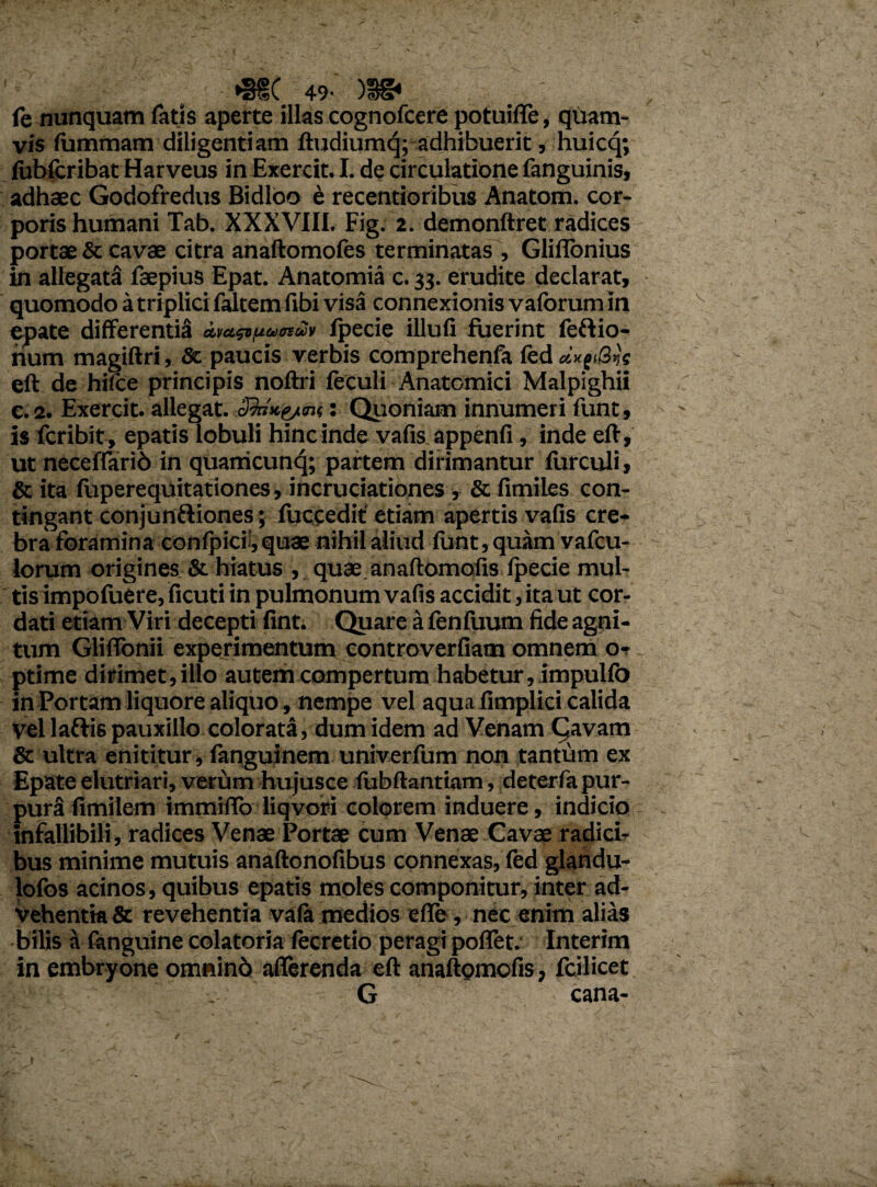 *3f( 49- )S£* fe nunquam fatis aperte illas cognofcere potuiffe, quam¬ vis fummara diligentiam ftudiumq; adhibuerit, huicq; fobfcribat Harveus inExercit. I. de circulatione fanguinis, adhaec Godofredus Bidloo e recentioribus Anatom. cor¬ poris humani Tab. XXXVIII. Fig. 2. demonftret radices portae & cavae citra anaftomofes terminatas , Glifionius in allegata faepius Epat. Anatomia c. 33. erudite declarat, quomodo a triplici faltem fibi visa connexionis vaforum in epate differentia amsipuotuv fpecie illufi fuerint feftio- num magiftri, & paucis verbis comprehenfa fed dx(i8vs eft de hiffce principis noftri feculi Anatomici Malpighii e. 2. Exercit. allegat. : Quoniam innumeri funt, is fcribit, epatis lobuli hincinde vafis appenfi, inde eft, ut neceffarib in quanicunq; partem dirimantur furculi, & ita fuperequitationes, incruciationes , & fimiles con¬ tingant conjunftiones; fuccedit etiam apertis vafis cre¬ bra foramina confpici',quae nihil aliud funt, quam vafcu- lorum origines & hiatus , quae anaftomofis fpecie mul¬ tis impofuere, ficuti in pulmonum vafis accidit, ita ut cor¬ dati etiam Viri decepti fint. Quare a fenfuum fide agni¬ tum Glilfonii experimentum controverfiam omnem o* ptime dirimet, illo autem compertum habetur, impuKo in Portam liquore aliquo, nempe vel aqua fimplici calida vel laftis pauxillo colorata, dum idem ad Venam Cavam & ultra enititur, fanguinem univerfum non tantum ex Epate elutriari, verum hujusce (ubftantiam, deterfa pur¬ pura fimilem immifio liqvori colorem induere, indicio infallibili, radices Venae Portae cum Venae Cavae radici¬ bus minime mutuis anaftonofibus connexas, fed glandu- lofos acinos, quibus epatis moles componitur, inter ad¬ vehentia & revehentia vala medios efle, nec enim alias bilis a (anguine colatoria (ecretio peragi poffet. Interim in embryone omninb afferenda eft anaftomofis, fcilicet . G cana-