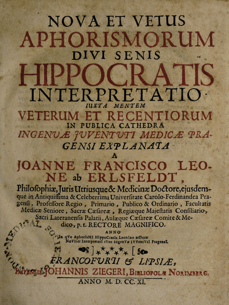 I .>*k A? 4 % c NOVA ET VETUS APHORISMORUM DIVI SENIS HIPPOCRATIS INTERPRETATIO IUXTA MENTEM VETERUM ET RECENTIORUM IN PUBLICA CATHEDRA /NGENVAS jVVENTVTI MEDICAZ TRA¬ GE NSI EXTLANATA JOANNE FRANCISCO LEO¬ NE ab ERLSFELDT, PhilofophiaeJuris tltriusque & Medicina Dodore,ejusdem- que in Antiquiffima & Celeberrima Univerfitate Carolo-Ferdinandea Pra- genfi, Profeflbre Regia , Primario , Publico & Ordinario , Facultatis Medicae Seniore , Sacrae Caefareae , Regiseque Majeftatis Confiliario, Sacri Lateranenfis Palatii, Aulaeque Caefareae Comite & Me- * dico, p.t. RECTORE MAGNIFICO. A T O,, ANNO qVo AphorlsMI HIppoCratIs Leonino arDore ^ No Viter Interpretati sVnt ingenVx iVVentVtl PragefisI -s J ******* [ se» ERANCOFVRU & LlTSlsE, ZIEGERI, Bibliopola Norimbiro. ANNO M. D. CC. XI.