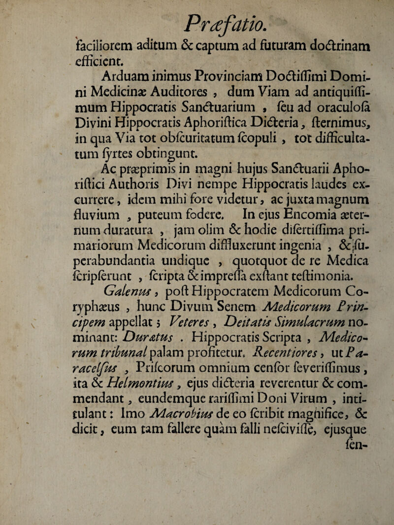 faciliorem aditum & captum ad futuram do&rinam efficient. ' - Arduam inimus Provinciam Do&iffimi Domi¬ ni Medicinae Auditores , dum Viam ad antiquiffi- mum Hippocratis San<5tuarium , feu ad oraculofa Divini Hippocratis Aphoriftica Di&eria, fternimus, in qua Via tot obfcuritatum fcopuli , tot difficulta¬ tum fyrtes obtingunt. Ac praeprimis in magni bujus San&uarii Apho- riftici Authoris Divi nempe Hippocratis laudes ex¬ currere , idem mihi fore videtur, ac juxta magnum fluvium , puteum fodere. In ejus Encomia aeter¬ num duratura , jam olim & hodie difertiffima pri¬ mariorum Medicorum diffluxerunt ingenia , &;fu- perabundantia undique , quotquot de re Medica fcripferunt , fcripta&impreflaexftantteftimonia. Galenus 5 poft Hippocratem Medicorum Co¬ ryphaeus , hunc Divum Senem Aie dicorum Prin¬ cipem appellat 5 Veteres , Deitatis Simulacrum no¬ minant: Duratus . Hippocratis Scripta , Medico¬ rum tribunal palam profitetur. Recentiores> ut Pa- racelfus , Prifcorum omnium cenfbr feveriffimus, ita & Helmontius, ejus didleria reverentur & com¬ mendant , eundemque rariffimi Doni Virum , inti- tulant: Imo Aiacrobius de eo feribit maghifice, & dicit, eum tam fallere quam falli nefeivifle, ejusque fen-