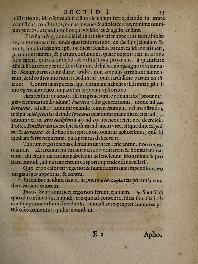 . S E C T I O I. . 35 niftratione; idcofenes ait facillime jejunium ferre, deinde in aetate confidenti conftitutos, minus juvenes St adolefcentes, minime omni¬ um pueros, atque inter hos qui vividiores St agiliores funt. Proflatu & gradu calidi dilfipantis variat appetitus tum abfolu- te, tum comparare: unde quo feniores funt, eo facilius jejunium fe¬ runt; hincinfequentiaph. 14* dicit: fenibusparumcalidiinnatiineft, parum nutriuntur, St parum confutuunt, quare copiofa refiauratione non egent, quia calor debilis St exftinftioni proximus, a quantitate cibi fuffocaretur per modum flammae debilis,a nimio lignorum cumu¬ lo: Senum partes funt durae, arida:, non amplius attrahunt alimen¬ tum, & ideo a jejunio non ita laeduntur, quia tardiflime parum confi¬ ciunt. Contra fit in pueris, qui plurimum habent calidi innati,pluri- mo egent alimento, ut patet ex fequenti aphorifimo. yEtates funt quatuor, alii magis accurate ponunt fex (prout ma¬ gis vel minus fiibdividunt) Pueritia, a di e generationis, usque ad pu¬ bertatem , id eft 14- annum: quando femen erumpit, vel menflruum, incipit Adokfctntin; deinde luventus quae durat quamdiucrefcit ad 3 3. annum vel 40. at as confiftenscx. 40. ad 50. ubineccrefcit nec decrefcit. Poftea SeneBus ubi decrefcit & durat ad finem vitse, eftque duplex,pri¬ ma St decrepita: St de hac decrepita non loquitur aphorifmus, quia hi inediam ferre nequeunt, quia penitus deficerent. Tantum ergo fenibus edendum ut vires reficiantur, non oppri¬ mantur. Atates autem variant juxta di verfitatem St bonitatem na¬ tura:, alii citius alii tardius pubefeunt St fenefeunt: Non minus & pro flatu humidi, ad nutrimentum corpori impendendi necefiarii. Quo ergo calor eft vegetior &humidummagis impenditur, co magis urget appetitus, St contra. - I11 fenibus acidum fixius, in pueris feu potentia eun¬ dem variant calorem. Vices. Senes funt ficci,ergo non ferunt jejunium. Sunt ficci quoad continentia, humidi vero quoad contenta, ideo funt ficci ob confumptionem humidi radicalis, humidi vero propter humores pi- tuitofos contentos, quibus abundant.