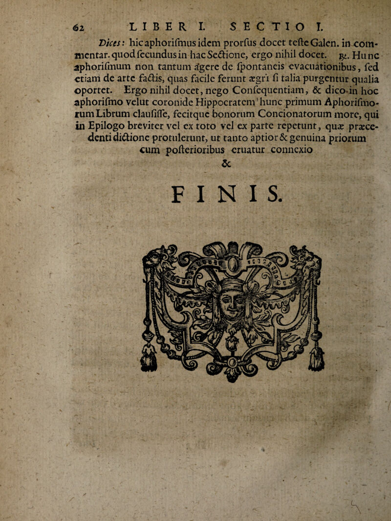 Dices: hicaphorifmusidem prorfus docet teftcGalen. in com¬ mentar, quod fecundus in hac Scftione, ergo nihil docet. Hunc aphorifmum non tantum agere de fpontaneis evacuationibus, fed etiam de arte faftis, quas facile ferunt aegri fi talia purgentur qualia oportet. Ergo nihil docet, nego Confequentiam, & dico-in hoc aphorifmo velut coronide Hippocratem5 hunc primum Aphorifmo- rum Librum claufilfe, fecitquc bonorum Condonatorum more, qui in Epilogo breviter vel ex toto vel ex parte repetunt, quae praece¬ denti didione protulerunt, ut tanto aptior & genuina priorum cum pofterioribus eruatur connexio & FINIS.