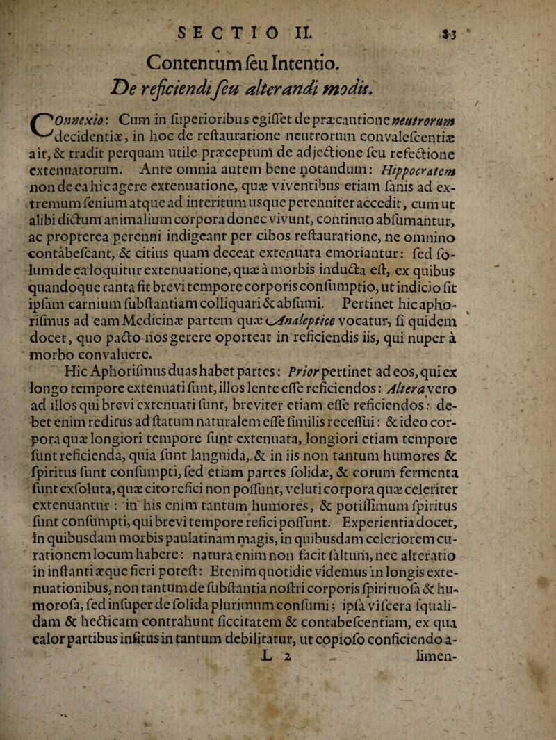 Contentum /eu Intentio. De rejiciendijeu alterandi modis. f^Onnexio*. Cum in fuperioribus egifiet de praecautione neutrorum ^Mecidentix, in hoc de reftauratione neutrorum convalefcentix ait,& tradit perquam utile prxceptunl de adje&ione fcu refe&ione extenuatorum. Ante omnia autem bene notandum: Hippocratem non de ea hic agere extenuatione, qux viventibus etiam fanis ad ex¬ tremum fenium atque ad interitum usque perenniter accedit, cum ut alibi diebum animalium corpora donec vivunt, continuo abfumantur, ac propterea perenni indigeant per cibos reftauratione, ne omnino contabefcant, 5c citius quam deceat extenuata emoriantur: fed fo- lum de ea loquitur extenuatione, qux a morbis indudra eft, ex quibus quandoque tanta fit brevi tempore corporis confumptio, ut indicio fit ipfam carnium fubftantiam colliquari & abfumi. Pertinet hic apho- rifmus ad eam Medicinx partem qux ^indeptice vocatur* fi quidem docet, quo pa&o nos gerere oporteat in reficiendis iis, qui nuper a morbo convaluere. Hic Aphorifmus duas habet partes: Prior pertinet ad eos, qui ex longo tempore extenuati funt, illos lente efle reficiendos: Altera vero ad illos qui brevi extenuati funt, breviter etiam efie reficiendos; de¬ bet enim reditus ad ftatum naturalem efte fimilis receflui: <5c ideo cor¬ pora qux longiori tempore funt extenuata, longiori etiam tempore funt reficienda, quia funt languida,.& in iis non tantum humores & fpiritusfunt confumpti, fed etiam partes folidx, <3c eorum fermenta funt exfoluta, qux cito refici non polfunt, veluti corpora qux celeriter extenuantur : in his enim tantum humores, & potiflimum fpiritus funt confumpti, qui brevi tempore refici poftunt. Experientia docet, in quibusdam morbis paulatinam magis, in quibusdam celeriorem cu¬ rationem locum habere: natura enim non facit faltum, nec alteratio in inftanti aeque fieri poteft: Etenim quotidie videmus 'in longis exte¬ nuationibus, non tantum de fubftantia noftri corporis fpirituofa & hu- morofa, fed infuper de folida plurimumconfumi j ipfa vifcera iquali- dam & he&icam contrahunt ficcitatem & contabefcentiam, ex qua calor partibus infitus in tantum debilitatur, ut copiofo conficiendo a- L 2 ~ ‘ limen-