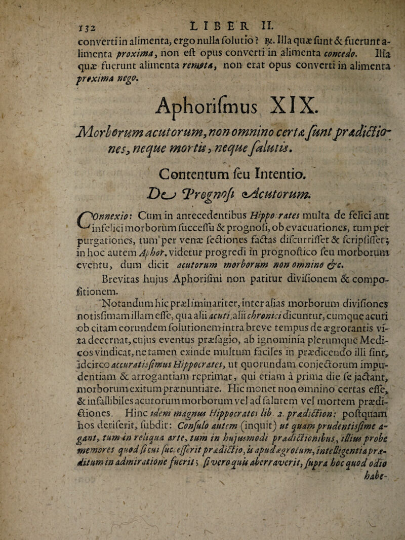 converti in alimenta, ergo nulla folutio > qt. Illa quas funt & fuerunt a- linienta proxima, non eft opus converti in alimenta comedo. Illa qua? fuerunt alimenta remota, non erat opus converti in alimenta proxima nego. Aphorifmus XIX. JMorberum acutorum, non omnino certa funt gradiffio* nes, neque mortis> neque falutis. Contentum feu Intentio. T)e_j yregnofi ^Acutorum. /^Onnexio: Cum in antecedentibus Hippo rates multa de felici aut ^infelici morborum fucceflu & prognofi, ob evacuationes, tum per purgationes, tunfper venae fe&iones fa&as difcurrrffet & feri pii (Ter; in hoc autem AphoK videtur progredi in prognoflico feu morborum eventu, dum dicit acutorum morborum non omnino &c. Brevitas hujus Aphorifmi non patitur divifionem & coni po¬ litio nem. Notandum hic pradiminariter, inter alias morborum divifiones notisfimam illam effe, qua alii acuti Mn chronici dicuntur, cumque acuti •ob citam eorundem folutionemintra breve tempus de aegrotantis vi¬ ta decernat, cujus eventus prafagio, ab ignominia plerumque Medi¬ cos vindicat, ne tamen exinde multum faciles in praedicendo illi linr, ‘idcirco accuratisfmus Hippocrates> ut quorundam conje&orum impu¬ dentiam & arrogantiam reprimat, qui etiam a prima die fe ja&ant, morborum exitum praenuntiare. Hic monet non omnino certas elle, infallibiles acutorum morborum vel ad falntcm vel mortem praedi- fliones. Hinc idem magnus Hippocrates iib. 2. pradiSfion: pofiquam hos deri ferit, fubdit: Confido autem (inquit) ut quamprudentisfme a- ganty tum in reliqua ane> tum in hujusmodi pradilliombtis, 1 dius probe memores quod ficui fitccejjerit pr adi SI io, u apud aorotum, tntelligentia pr ce¬ dit um in admiratione fuerit > fi vero quis aberraverit, fupr a hoc quod odto