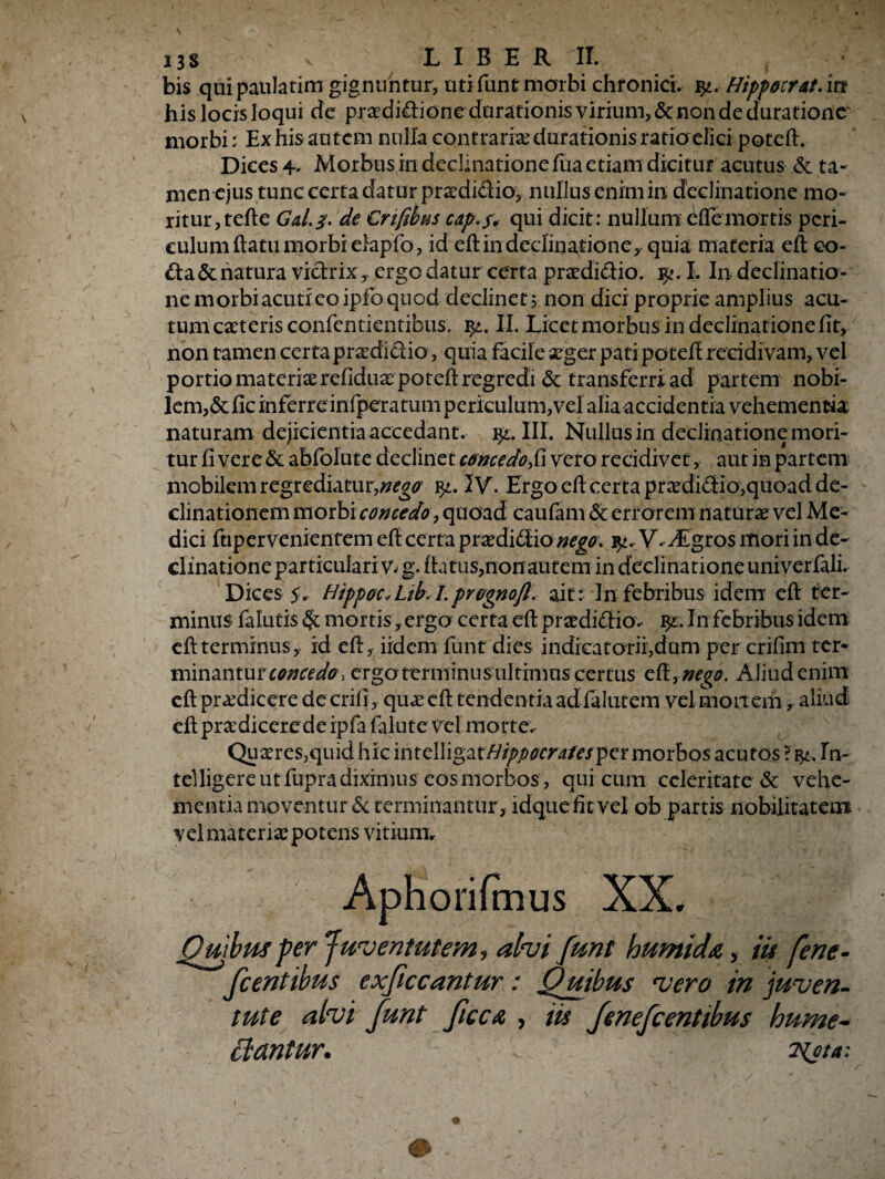 bis quipaulatim gignuntur, uti funt morbi chronici. %t. Hippocrat.in his locis loqui de praedidione durationis virium, & non de duratione morbi: Ex his autem nulla contraria? durationis ratio elici potefl. Dices 4. Morbus in declinatione fua etiam dicitur acutus & ta¬ men ejus tunc certa datur praedidio, nullus enim in declinatione mo¬ ritur, te fle Gal.3. de Cnfihus cap.f, qui dicit: nullum effe mortis peri¬ culum flatu morbi elapfo, id efl in declinatione, quia materia eft co¬ da & natura viclrixergo datur certa praedidio. I. In declinatio¬ ne morbi acuti eo ipfo quod declinet 5 non dici proprie amplius acu¬ tum caeteris confentientibus. II. Licet morbus in declinatione fit, non tamen certa praedidio, quia facile aeger pati potefl recidivam, vel portio materia? refiduaepotefl regredi & transferri ad partem nobi¬ lem, & fic inferre infpcratum periculum,vel alia accidentia vehementia naturam dejicientia accedant, qt. III. Nullus in declinatione mori¬ tur fi vere & abfolute declinet concedofi vero recidivet , aut in partem mobilem regrediatur,#^ qt. IV. Ergo efl certa pr&didio,quoad de¬ clinationem morbi concedo> quoad caufam & errorem naturae vel Me¬ dici ftiper venientem efl certa praedidio nego. V. Agros mori in de¬ clinatione particulari v^ g. flatus,non autem in declinatione univerfali. Dices 5. Hippoc.Likl.prognofl. ait: In febribus idem eft ter¬ minus falutis mortis, ergo certa efl praedidio.- %l. In febribus idem efl terminus, id efl, iidem funt dies indicatorii,dum per crifim ter¬ minantur concedo, ergo terminus ultimus certus efl rnego. Aliud enim efl prodicere decrifi, quaeeft tendentia ad falutem velmoitem, aliud efl pradicerede ipfa falute vel morte.- Quaeres,quid hic intclligatfJfppocrafefpet:morbos acutos ?In¬ tel ligere ut fupra diximus eos morbos, qui cum celeritate & vehe¬ mentia moventur & terminantur, idque fit vel ob partis nobilitatem vel materia potens vitium* Aphorifmus XX. Quibus per Juventutem-, ah i funt humida, iis fene- fcentibus exficcantur: Quibus vero in juven¬ tute alvi funt ficcA , iis fenefeentibus hume- Beantur. -