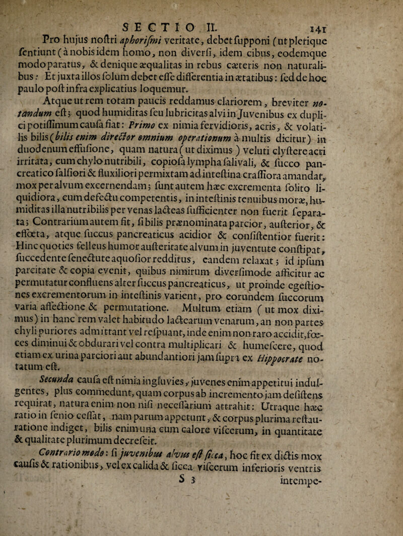 SECTIO II. i4f Pro hujus noftri aphorifmi veritate, debetfupponi (utplerique fentiunt ( a nobis idem homo, non diverfi, idem cibus, eodemque modoparatus, & denique aequalitas in rebus ceteris non naturali¬ bus .* Et juxta illos folum debet effe differentia in aetatibus: fed de hoc paulo poft infra explicatius loquemur. Atque ut rem totam paucis reddamus clariorem, breviter no¬ tandum efU quod humiditasfeulubricitas alvi in Juvenibus ex dupli» ci potifllmumcaufafiat: Primo ex nimia fervidioris, acris, & volati¬ lis bilis (bilis enim direttor omnium operationum Minuitis dicitur) in duodenum effufione, quam natura (ut diximus ) veluti dyftcreacri irritata, cumehyk>nutribili, copiofalymphafalivali, & fucco pan¬ creatico falfiori & fluxiliori permixtam ad inteftina crafliora amandat» mox per alvum excernendam j funt autem haec excrementa folito li¬ quidiora, eumdefeftucompetentis, ininteflinistenuibusmorse, hu- miditas illa nutribilis per venas la&eas fufficienter non fuerit fepara- ta? Contrarium autem fit, fi bilis praenominata parcior, aufterior, <Sc effoeta, atque fuccus pancreaticus acidior & confiftentior fuerit : Hinc quoties felleus humor aufferkate alvum in juventute conftipat, fuccedente fenedute aquofior redditus, eandem relaxat 5 id ipfuni parcitate & copia evenit, quibus nimirum diverfimode afficitur ac permutatur confluens alter fuccus pancreaticus, ut proinde egeftio- nesexcrementorum in intefti-nis varient, pro eorundem fuccorum varia affe&ionc & permutatione. Multum, etiam ( ut mox dixi¬ mus) in hanc rem valet habitudo ladtearum venarum, an non partes chyli puriores admittant vel refpuant, inde enim non raro accidit,foe- ecs diminui & obdurari vel contra multiplicari & humefcere, quod etiam ex. urina parciori aut abundantiori jam fupr i ex Hippocrate no¬ tatum efl, rg . Secunda caufa efi nimia ingluvies y juvenes enim appetitui indul¬ gentes , plus commedunt, quam corpus ab incremento jam defiftens requirat, natura enim non nifi neceflarium attrahit Utraque htec ratio in fenio ceflat, nam parum appetunt, & corpus-plurima reltau- ratione indiget, bilis enim una cum calore vilcerum* in Quantitate & qualitate plurimum decrefcit. 4 Contrario modo: fi juvenibus alvus eft ficca, hoc fit ex diftis mox caufis & 1 ationibus > vel ex calida & ficca vilcerum inferioris ventris