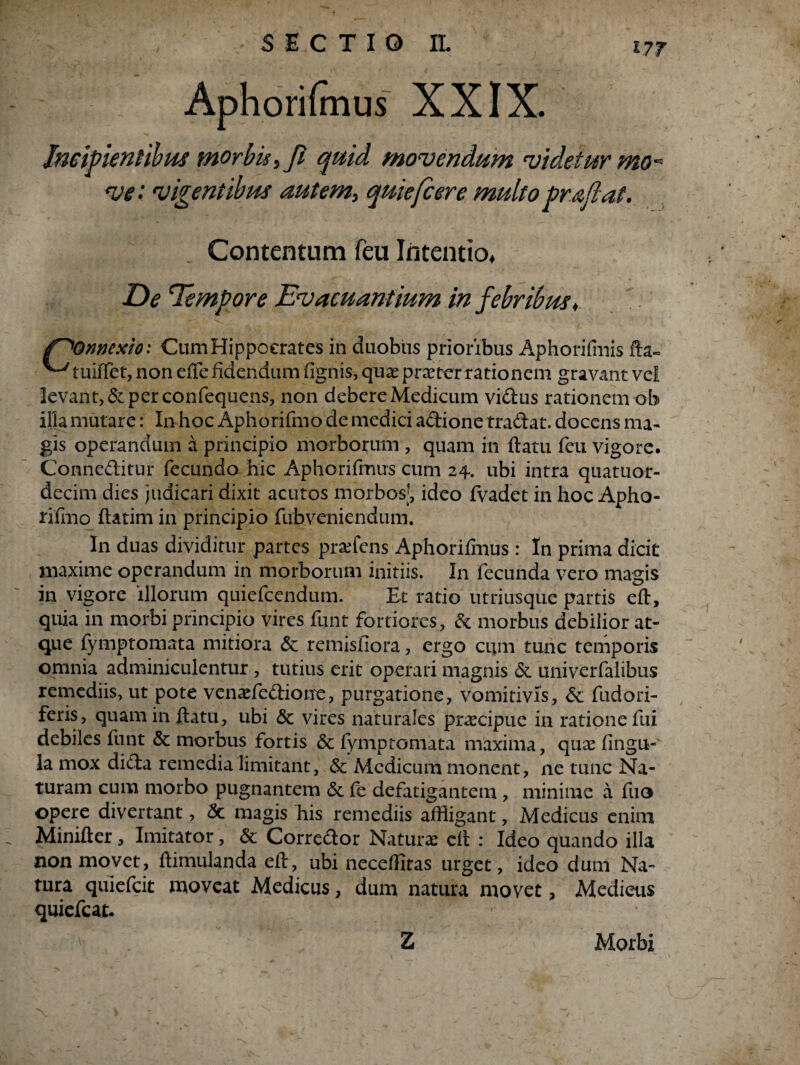 SECTIO IL Aphorifmus XXIX. Imi flentibus morbis ,Ji quid movendum videtur mo¬ ve'- vigentibus autem, quiefcere multo pr&flat. _ Contentum feu Intentio, De Tempore Evacuantium in febribus♦ f^Qnnexio: Cum Hippocrates in duobus prioribus Aphorifmis fta- ^ tuiffet, non effefidendum (ignis, quaepraeterrationem gravant vel levant, & per confequens, non debere Medicum vidus rationem ob illa mutare: In hoc Aphorifmo de medici adione tradat, docens ma¬ gis operandum a principio morborum , quam in flatu feu vigore. Conneditur fecundo hic Aphorifmus cum 24. ubi intra quatiior- decim dies judicari dixit acutos morbos;, ideo fvadet in hoc Apho¬ rifmo flatim in principio fubveniendum. In duas dividitur partes praffins Aphoriffius : In prima dicit maxime operandum in morborum initiis. In fecunda vero magis in vigore illorum quiefcendum. Et ratio utriusque partis eft, quia in morbi principio vires funt fortiores, & morbus debilior at¬ que fymptomata mitiora <3e remisiiora, ergo cum tunc temporis omnia adminiculentur , tutius erit operari magnis & univerfalibus remediis, ut pote venaefedione, purgatione, vomitivis, & fudori- feris, quam in flatu, ubi & vires naturales praecipue in ratione fui debiles funt & morbus fortis & fyniptornata maxima, quce lingu¬ la mox dida remedia limitant, & Medicum monent, ne tunc Na¬ turam cum morbo pugnantem 6e fe defatigantem , minime a fuo opere divertant, <3c magis his remediis affigant, Medicus enim Minifler, Imitator, & Corredor Naturae eft : Ideo quando illa non movet, flimulanda eft, ubi neceffitas urget, ideo dum Na¬ tura quiefcit moveat Medicus, dum natura movet, Medieus quiefcat. Z Morbi