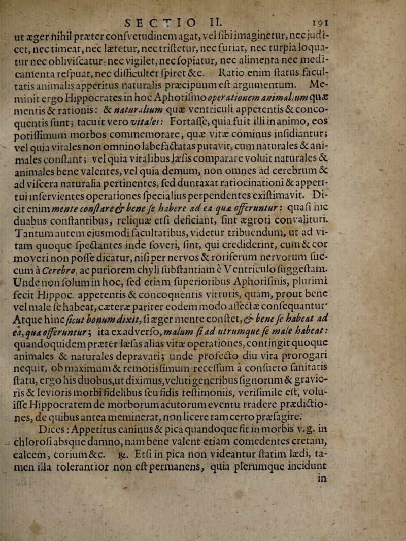 \ SECTIO II. 191 ut aeger nihil praeter confvetudinem agat, vel libi imaginetur, ncc judi¬ cet, nec timeat, nec laetetur, nec triftetur, nec furiat, nec turpia loqua¬ tur nec oblivifcatur-nec vigilet, nec fopiatur, nec alimenta nec medi¬ camenta refpuat, nec difficulter fpiret &c\ Ratio enim flatus facul¬ tatis animalis appetitus naturalis praecipuum eft argumentum. Me¬ minit ergo Hippocrates in hoc Aphoriimo operationem animaLum quas mentis & rationis: & naturalium qua? ventriculi appetentis & conco¬ quentis funtj tacuit vero vitales: Fortafle, quia fuit illi in animo, eos potiffimum morbos commemorare, qua? vita: cominus infidiantur, vel quia vitales non omnino labefaftatas putavit, cum naturales 5c ani¬ males conflant $ vel quia vitalibus Jaefis comparare voluit naturales &. animales bene valentes, vel quia demum, non omnes ad cerebrum 5c ad vifcera naturalia pertinentes, fed duntaxat ratiocinationi & appeti¬ tui mfervicntes operationes fpecialius perpendentes exiftimavit. Di¬ cit enim mente conflare & bene /e habere ad ea qua offeruntur: quafl hic duabus conflantibus, reliqua? etfi deficiant, fint aegrori convalituri. Tantum autem ejusmodi facultatibus, videtur tribuendum, ut ad vi- - tam quoque fpe&antes inde foveri, fint, qui crediderint, cum & cor moveri non poffe dicatur, nifiper nervos & roriferum nervorum fuc- cum a Cerebro, ac puriorem chyli fubftantiam e Ventriculo fuggeftam. Undenonfoluminhoc, fed etiam fuperioribus Aphorifmis, plurimi fecit Hippoc. appetentis & concoquentis virtutis, quam, prout bene vel male fe habeat, caeteive pariter eodem modo affeCtae confcquantur Atque hinc (icut bonum dixit, fi aeger men te conflet bene Je habeat ai ea, qua offeruntur; ita ex ad ver fo, malum fi ad utrumque (e male habeat: quandoquidem praeter laefas alias vita: operationes, contingit quoque animales & naturales depravari; unde profcCto diu vita prorogari nequit, ob maximum &remotisfimum reccflum a confueto fanitatis flatu, ergo his duobus,ut diximus,velutigeneribusfignorum&gravio¬ ris & levioris morbi fidelibus feu fidis teflimoniis, verifimile efl, volu- ifle Hippocratem de morborum acutorum eventu tradere praedictio¬ nes, de quibus antea meminerat, non licere tam certo praffiagire. Dices: Appetitus caninus & pica quandoque fit in morbis v. g. in chlorofi absque damno, nam bene valent etiam comedentes cretam, calcem, Corium&c. Etfi in pica non videantur ftatim laedi, ta¬ men illa toleraatior non eft permanens, quia plerumque incidunt • . : ■ ' in