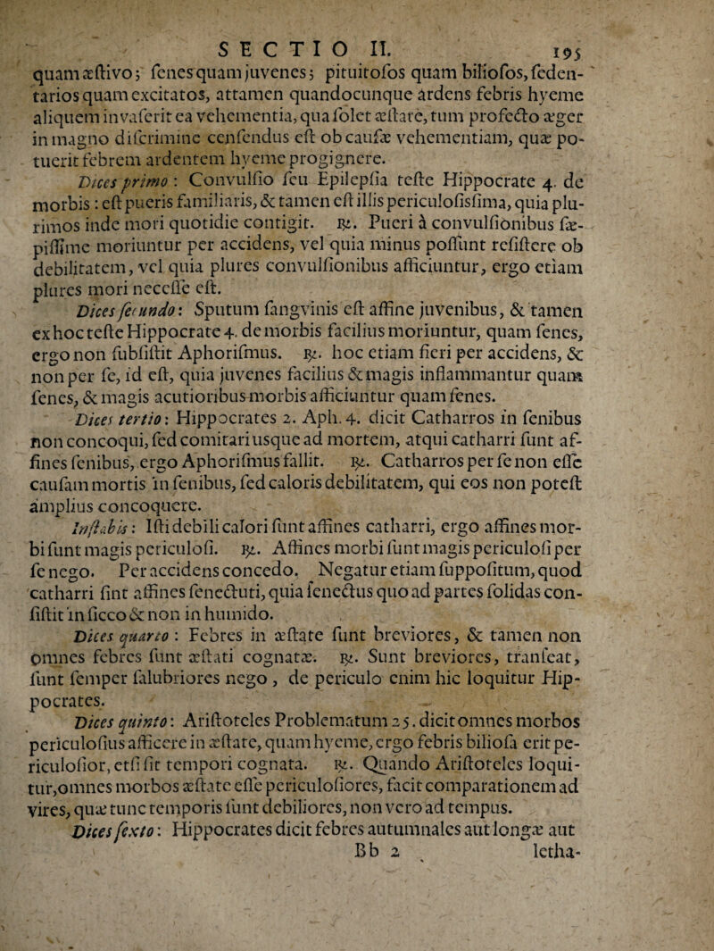 quamaeftivoj fenes quam juvenes 5 pituitofos quam biliofos,fedea- tarios quam excitatos, attamen quandocunque ardens febris hyeme aliquem invaferit ea vehementia, quafolet certate, tum profecto asger in magno diferimine cenfendus eft obeaufe vehementiam, qua? po- tuerit febrem ardentem hyeme progignere. Dices primo: Convulfio feu Epilepfia terte Hippocrate 4. de morbis: ert pueris familiaris, & tamen ert illis periculoflsflma, quia plu¬ rimos inde mori quotidie contigit. Pueri a convulfionibus fe- piffime moriuntur per accidens, vel quia minus poflunt refirtere ob debilitatem, vel quia plures convulfionibus afficiuntur, ergo etiam plures mori necefle eft. Dices fecundo.: Sputum fangvinis eft affine juvenibus, & tamen ex hoc tefte Hippocrate 4* de morbis facilius moriuntur, quam fenes, ergo non fubfiftit Aphorifmus. f/. hoc etiam fieri per accidens, & non per fe, id eft, quia juvenes facilius St magis inflammantur quam fenes, & magis acutioribus morbis afficiuntur quam fenes. Dices tertio: Hippocrates 2. Aph.4. dicit Catharros in fenibus non concoqui, fed comitari usque ad mortem, atqui catharri funt af¬ fines fenibus, ergo Aphorifmus fallit, lyt. Catharros per fe non efle caufam mortis in fenibus, fed caloris debilitatem, qui eos non poteft amplius concoquere. Inflabis: Ifti debili calori funt affines catharri, ergo affines mor¬ bi funt magis periculofi. ?/,. Affines morbi funt magis periculofi per fe nego. Per accidens concedo. Negatur etiam fuppofitum, quod catharri fint affines feneduti, quia fenedus quo ad partes folidas con- fiftit in ficco & non in huinido. Dices quarto : Febres in asftate funt breviores, & tamen non omnes febres funt xftati cognatas. ly. Sunt breviores, tranfeat, funt femper falubriores nego , de periculo enim hic loquitur Hip¬ pocrates. Dices auinto: Ariftotcles Problematum 25. dicit omnes morbos periculofius afficere in xflate, quam hyeme, ergo febris biliofa erit pe- riculofior, etfi fit tempori cognata, p2. Quando Ariftoteles loqui¬ tur,omnes morbos seftate efle periculofiores, facit comparationem ad vires, qu& tunc temporis funt debiliores, non vero ad tempus. Dices fexto: Hippocrates dicit febres autumnales aut longas aut Bb 2 letha- *