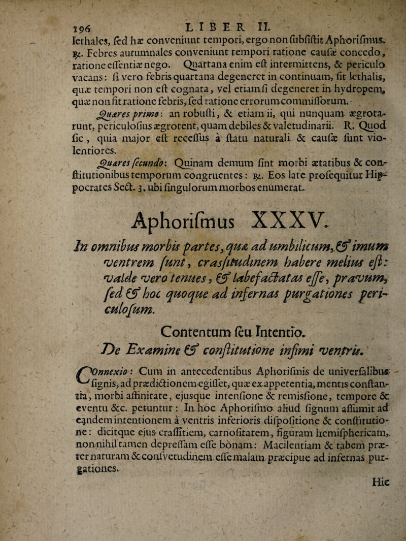 lethales, fcd hx conveniunt tempori, ergo non fnbfiftit Aphorifinus* %l. Febres autumnales conveniunt tempori ratione caufa; concedo, ratione eflentiae nego. Quartana enim eft intermittens, & periculo vacans: fi vero febris quartana degeneret in continuam* fit Icthalis, quae tempori non efl cognata, vel etiamfi degeneret in hydropem^ qmr non fit ratione febris, (ed ratione errorum.commifforum. - £)u<tres primfi: anrobufti, & etiam ii, qui nunquam segrota- runt, periculofius aegrotent, quam debiles & valetudinarii. R. Quod fic , quia major eft receffus a flatu naturali & cauf# funt vio¬ lentiores. £)u&res fecundo: Quinam demum flnt morbi astatibus & coa- ftitutionibus temporum congruentes: Eos late profequitur Hip^ pocrates Sed. 3. ubi Angulorummorbos enumerat. Aphorifmus XXXV. Jn omnibus morbis partes, qua adumbilkum,& imum ventrem funt, crasfitudmem habere melius ejl: valde vero tenues, & labefafflat as ejfe, pravum, fed (jf hoc quoque ad inf ernas purgationes peri- culofum. Contentam (eu Intentio. Tde Examine & confiitutione infimi ventris. (T^Onnexio■.* Cum in antecedentibus Aphorifmis de univerfalibus ^ fignis, ad prasdidionera egiffet, qnx exappetentia, menris confiam tra, morbi affinitate, ejusque intenfionc & remisfione, tempore 6c eventu <5cc. petuntur : In. hoc Aphorifmo aliud fignum affumit ad eandem intentionem a ventris inferioris difpofitione <3e conftitutio- ne: dicitque ejus crallitiem, carnofitatem, figuram hemifphericam,. nonnihil tamen depreffam effe bonam: Macilentiam & tabem prae¬ ter naturam <5cconfvetudinem dfc malam praecipue ad infernas pur¬ gationes, * M