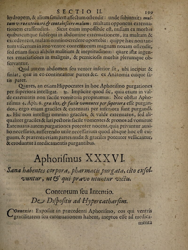 hydropem, & alium fimilem affe&um oftendit: unde fub junxit? mul¬ tum vero extenuari contabefeere malum: multam opponens extenua¬ tionem crailitudini. Sicut enim impoflibile cft, nullam cx morbis quibuscunque fubfequi in abdomine extenuationem, ita multam & excedentem, malam omnino credere oportebit: quippe li£c non tan¬ tum vifcerum in imo ventre contentorum magnam noxam oficndit? fed etiam fucci alibilis malitiam & ineptitudinem: quare iftae ingen¬ tes emaciationes in malignis, & perniciofis morbis plerumque ob~ fervantur. Quid autem abdomen feu venter inferior fit, ubi incipiat 5c finiat, qua: in eo contineantur partes &c. ex Anatomia cuique fa¬ tis patet. Quires, an etiam Hippocrates in hoc Aphorifmo purgationes per fuperiora intelligat. Implicite quod fic, quia etiam in val¬ de extenuatis non facile vomitoria propinamus: Nec obiiat Apho- rifmus 4. Aph. 6, graciles, & facile vomentes per fuperiora efle purgan¬ dos, ergo etiam graciles & extenuati per inferiora funt purgandi Hic non intelligi omnino graciles, & valde extenuatos , fed ali¬ qualiter graciles & lati pedoris facile vomen tes & pronos ad vomitus: Extenuatis autem purgationes potenter nocent, quia privantur auxi¬ lio neceffiuio,aufferendo utile neccflariluti quod absque hoc eft exi¬ guum, & praeterea etiam partes nuda: & graciles potenter vellicantur? & eroduntur a medicamentis purgantibus. Aphorifnus XXXVI. vSana habentes corpora, pharmacis purgata, cito exfot- ‘vuntur, ut & qui prauo utuntur <viciu> Contentum feu Intentio. Dcj Digpofitu ad Hjpereatharftm. Onnexio: Expofuit in pnecedenti Aphorifmo, eos qui ventris ^gracilitatem feu extenuationem habent, ineptos effe ad medica¬ menta