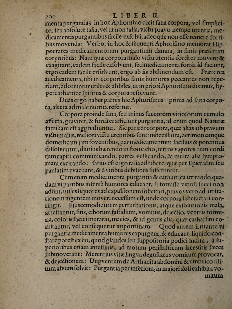 menta purgantia; in hoc Aphorifmo dicit fana corpora, vel fimplici- ter feu abfolute talia, vel ut non talia, viftu pravo nempe utentia, me¬ dicamentis purgantibus facile exfolvi, adeoque non effe temere forti¬ bus movenda: Verbo, in hoc Sc fequenti Aphorifmo memorat Hip¬ pocrates medicamentorum purgantium damna, in fanis praefci-tim corporibus: Nam qua; corporamalo viclu utentia fortiter movent 6c exagitant, eadem facile exfolvunt, fed medicamenta fortia id faciunt, ergo eadem facile erfotvunt, ergo ab iis abflinendum effi Praeterea medicamenta, ubi in corporibus fanis humores peccantes non repe- riunt, adoriuntur utiles Sc alibiles, ut m priori Aphorifmo diximus, hy- percathartice fpiritus & corpora refolvunt. Duas ergo habet partes hic Aphorifmus: prima ad fana corpo¬ ra, altera ad male nutrita refertur. Corpora proinde fana, feu minus flaccorum vitioforum cumulo affedta, graviter, & fortiter afficiunt purgantia, id enim quod Naturae familiare eft aggrediuntur. Sic pariter corpora, qux alias ob pravum viftum aliis, meliori vidu utentibus funt imbecilliora, acrimoniamque domefficam jam foventibus, per medicamentum facilius & potentius difiblvuntur, diutius haerendo in ftomacho, tetros vapores tum cordi tum capiti communicando, partes vellicando, Sc multa alia fymp to¬ rnata excitando; fatius cft ergo talia adhibere, quae per Epicraflm feu pauiatim evacuant, Sc a viribus debilibus fuffemntur. Cum enim medicamenta purgantia Sc cathartica irritando qua¬ dam vi partibus infenfi humores educant, li fortafle virioii fucci non adfint, utiles liquores ad expuitionem folicitari, pravos vero ad irrita¬ tionem ingentem moveri neceffum eft, undecorpora labe fi clari con¬ tingit. Ejuscemodi autem perturbationis, atque exfolutionis mala, atteftantur, fitis, ciborum faftidium, vomitus, dejc&io, ventris tormi¬ na, coloris faciei mutatio, macies, Sc id genus alia, qua catharfim co¬ mitantur, vel confequntur importunam. Quod autem irritante vi purgantia medicamen ta humores expurgent, & educant, liquido con¬ flare poteft ex eo, quod glandes feu fuppofitoria podici indita , a fu- perioribus etiam inteftinis, ad motum periftalticum iacesfitis faces fubmo verant: Mercurius vitalingva deguftatus vomitum provocat, Sc dejedlionem: Ungvcntum de Arthanita abdomini Sc umbilico illi¬ tum alvum folvit: Purgantia per inferiora, in majori doG exhibita vo¬ mitum