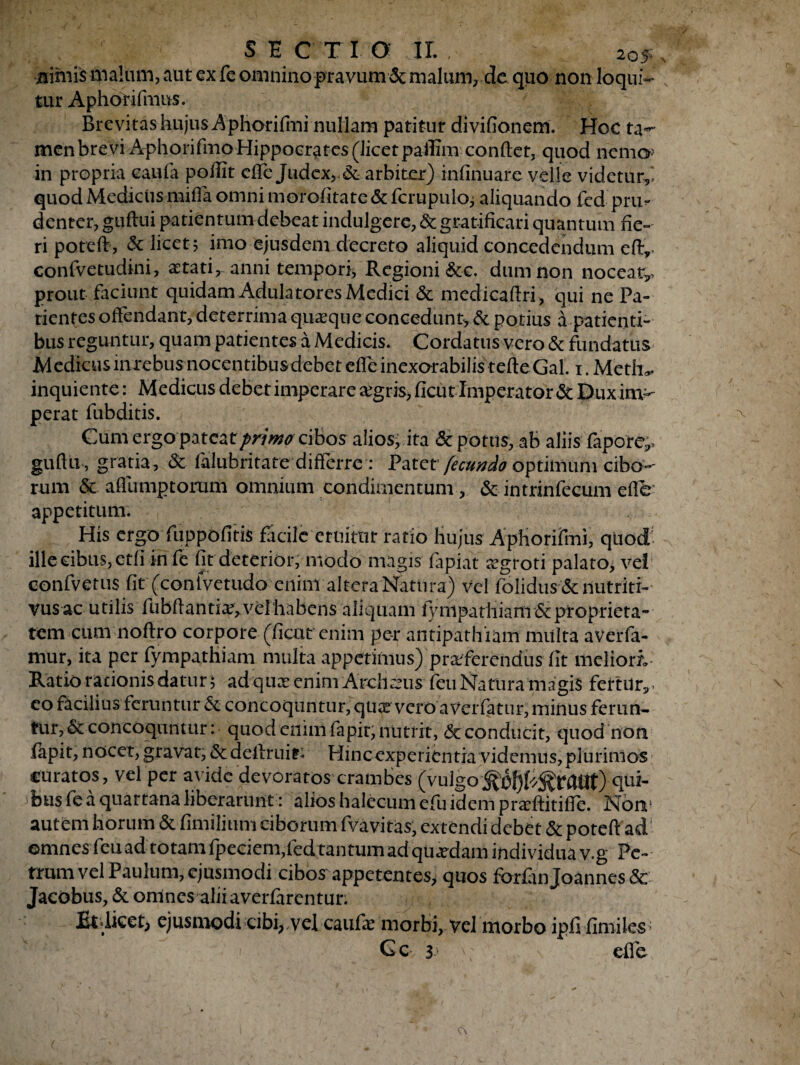 nimis malum, aut ex fe omnino pravum & malum, de quo non loqui¬ tur Aphorifmns. Brevitas hujus Aphorifmi nullam patitur divifionem. Hoe ta«- men brevi AphorifmoHippocrates (licet paffim conftet, quod nemo in propria cani a pofiit effe Judex,, & arbiter) infinuare velle videtur,' quod Medicus miffa omni morofitate & fcrupulo; aliquando fed pru^ denter, guftui patientum debeat indulgere, & gratificari quantum fie¬ ri poteft, & licete imo ejusdem decreto aliquid concedendum eftv. conlvetudini, aetati, anni tempori* Regioni &c. dum non noceat^ prout faciunt quidam Adulatores Medici & medicaftri, qui ne Pa¬ tientes offendant, deterrima quaque concedunt, & potius a patienti¬ bus reguntur, quam patientes a Medicis. Cordatus vero & fundatus Medicus mrebusnocentibusdebeteffe inexorabilis tefteGal. i.Meth*. inquiente: Medicus debet imperare aegris, ficut Imperator & Dux im¬ perat fubditis. Cum ergo pateat primo cibos alios, ita & potus, ab aliis fapore^ guftu , gratia, & falubritate differre: Patet fecundo optimum cibo¬ rum & aflumptortim omnium condimentum, & intrinfecum e flo appetitum. His ergo fiippofitis facile eruitur ratio hujus Aphorifmi, quod; ille cibus, etfi infe fit deterior, modo magis fapiat aegroti palato, vel confvetus fit (conivetudo eninv altera Nattira) vel folidus & nutriti- vus ac utilis fubftantia?,velhabens aliquam fympathiarn & proprieta¬ tem cum noftro corpore (ficut enim per antipathiam multa aVerfa- mur, ita per fympathiarn multa appetimus) praeferendus fit meliori- Ratio rationis datur; adqux enim Archaeus feu Natura magis fettur, - eo facilius feruntur &. concoquntur, quae vero a Vei fatur, minus ferun¬ tur, &concoquntur: quod enim fapir, nutrit, <3t conducit, quod non iapit, nocet, gravat, <$cdeftruif* Hincexperientia videmus,plurimos curatos, vel per avide devoratos crambes (vulgo^O^f^rCtttt) qui¬ bus fe a quartana liberarunt: alios halecum efu idem praeftitiffe. None autem horum & fimilium ciborum fvavitas, extendi debet & poteft ad' omnes feu ad totam fpeciem,fed tantum ad quaedam individua v.g Fe¬ rrum vel Paulum, ejusmodi cibos appetentes> quos fbrfin Joannes & Jacobus, & omnes alii averlirentur. Et*licet> ejusmodi cibi*,vel caiifie morbi, vel morbo ipfi fimiles;