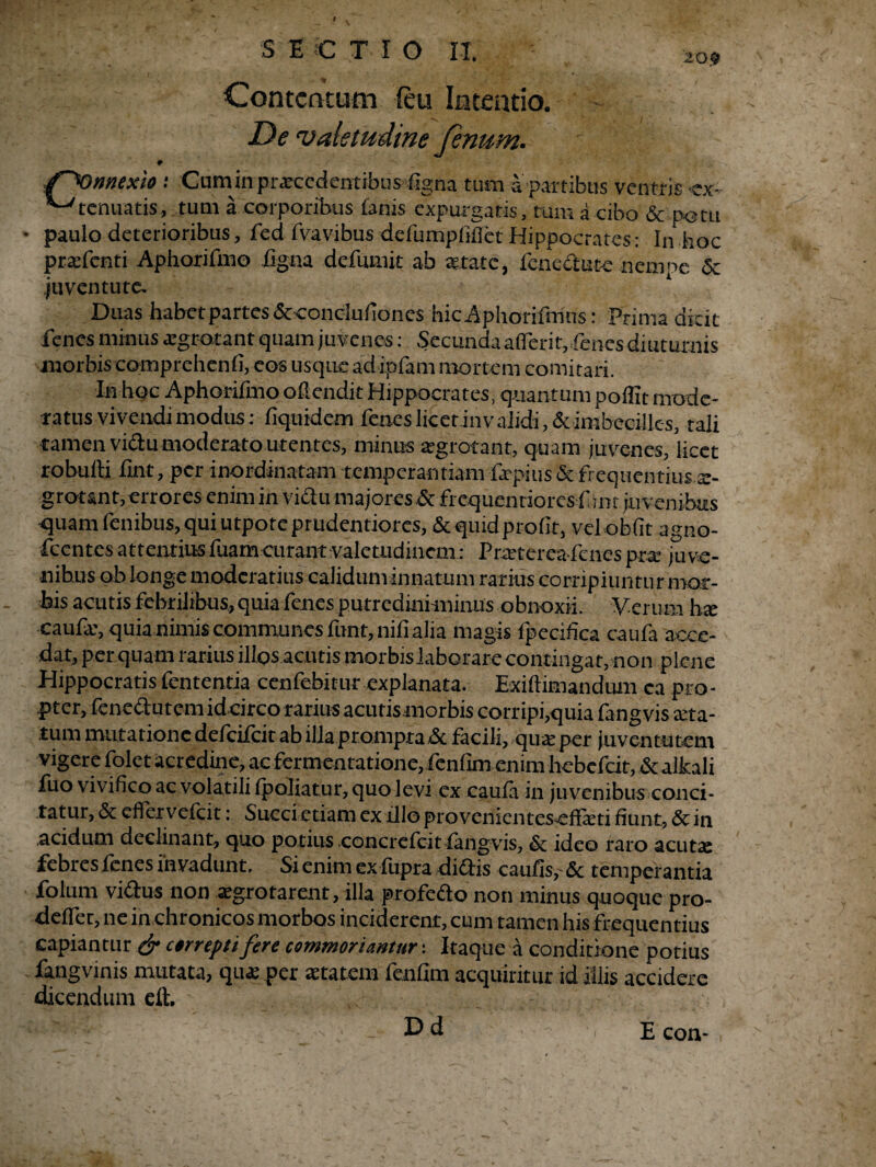 t S E C T r O II. 20? Contentum leu Intentio. De ‘valetudine fenum. /^Onnexio t Cum in praecedentibus %na tum a partibus ventris <ex~ ■ tenuatis, tum a corporibus fanis expurgatis, tum a cibo & potu • paulo deterioribus, fed fvavibus defumpfiflct Hippocrates: In hoc praefenti Aphorifmo iigna defumit ab aetate, fcncctutc nempe & juventute. Duas habet partes &concIufioncs hicAphorifmns: Prima dicit fenes minus aegr-otant quam juvenes: Secunda afierit,,fines diuturnis morbis comprchenfi, eos usque ad ipfam mortem comitari. In hoc Aphorifmo offendit Hippocrates, quantum poflit mode¬ ratus vivendi modus; fiquidem fenes licet invalidi ,& imbecilles, tali tamen victu moderato utentes, minus aegrotant, quam juvenes, licet robufti fint, per inordinatam temperantiam faepius & frequentius ae¬ grotant, errores enim in vidu majores & frcquentiorcs f im juvenibus quam fenibus, qui utpore prudentiores, &quidprofit, vel obiit agno- fccntes attentiusfuamcurant valetudinem: Praetereafcnes prae juve¬ nibus ob longe moderatius caliduminnatum rarius corripiuntur mor¬ bis acutis febrilibus, quia fenes putredini minus obnoxii. Verum hx caufr, quia nimis communes funt, nifi alia magis fpecifica caufa acce¬ dat, per quam rarius illos acu tis morbis laborare contingar, non plene Hippocratis fententia cenfebitur explanata. Exiftimandum ea pro¬ pter, fenectLitem id circo rarius acutis morbis corripi,quia fangvis aeta¬ tum mutatione defeifeit ab illa prompta &. facili, quae per juventutem vigere folet acredine, aefermentatione, fenfim enim hebefeit,&alkali fuo vivifico ac volatili (poliatur, quo levi ex caufa in juvenibus conci¬ tatur, & effer vefeit: Succi etiam ex illo pro venientesefiaeti fiunt, & in .acidum declinant, quo potius concrefcit fangvis, & ideo raro acuta: febres fenes invadunt. Si enim exfupra di&is caufis,-& temperantia folum vidus non aegrotarent, illa profedo non minus quoque pro- deflet, ne in chronicos morbos inciderent, cum tamen his frequentius capiantur & arrepti fere commoriantur: Itaque a conditione potius fangvinis mutata, qux per aetatem fenfim acquiritur id illis accidere dicendum elt. Dd E con-