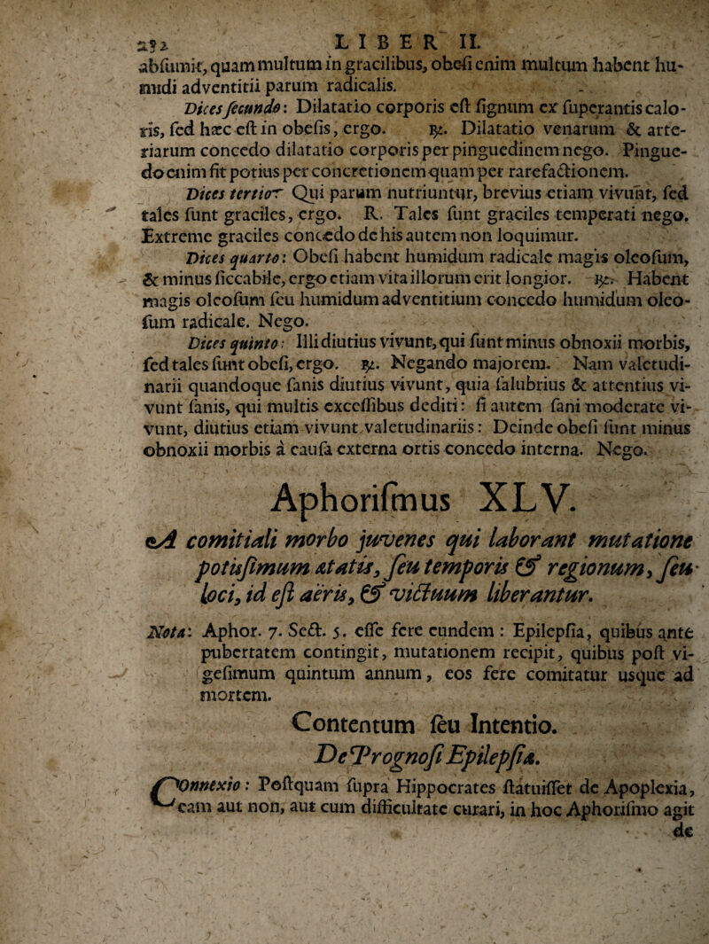 \ • ' 'J ^ n'.j 'K* abfumk, quam multum in gracilibus* ohefi enim multum habent hu- gnidi adventitii parum radicalis. Vices fecundo: Dilatatio corporis cft fignum ex fuperantis calo¬ ris, fcd haec eft in obefis, ergo. Dilatatio venarum & arte¬ riarum concedo dilatatio corporis per pinguedinem nego. Pingue¬ do enim fit potius per concretionem quam per rarefa&ionem. Dices tertior Qui parum nutriuntur, brevius etiam vivunt, fed tales funt graciles, ergo. R. Tales funt graciles temperati nego. Extreme graciles concedo de his autem non loquimur. Vices quarto: Obdi habent humidum radicale magis oleofum, & minus ficcabile, ergo etiam vita illorum erit longior, ijt. Habent magis oleofum fcu humidum adventitium concedo humidum oleo¬ fum radicale. Nego. Dices quinto: Illi diutius vivunt, qui funt minus obnoxii morbis, fed tales fimtobefi, ergo. Negando majorem. Nam valetudi¬ narii quandoque fanis diutius vivunt, quia falubrius & attentius vi¬ vunt fanis, qui multis excdfibus dediti: fi autem fani moderate vi¬ vunt, diutius etiam vivunt valetudinariis: Deinde obdi funt minus obnoxii morbis a caufa externa ortis concedo interna. Nego. Aphorifmus XLV. oA comitiali morbo juvenes qui laborant mutatione fotis fimum at at is, Jeu temporis & regionum, Jeu • loci, id efi aeris, & viduum liberantur. Meta: Aphor. 7. Seft. 5. efie fere eundem : Epilepfia, quibus ante pubertatem contingit, mutationem recipit, quibus poft vi- gefimum quintum annum, eos fere comitatur usque ad mortem. :) ' ^ - s- V/ ' Contentum feu Intentio. De rprognofi Epilepjia. S~X)nntxio: Poftquam fupra Hippocrates ftatuilfet de Apoplexia, ^eam aut non, aut cum difficultate curari, in hoc Aphorifmo agit