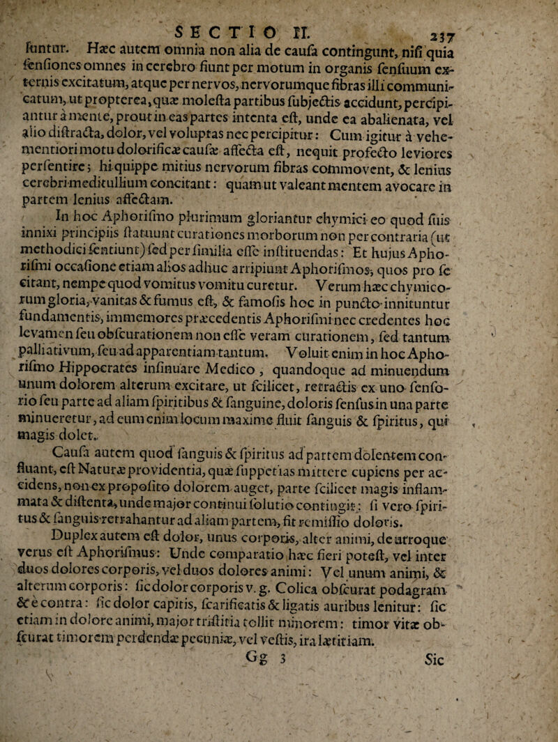 fantur. Haec autem omnia non alia de caufa contingunt, nifi quia fenfiones omnes in cerebro fiunt per motum in organis fenfuum ex¬ ternis excitatum, atque per nervos, nervorumque fibras illi communi^ catum, ut propterea,quae molefta partibus fubje&is accidunt, percipi¬ antur a mente, prout in eas partes intenta cft, unde ea abalienata, vel alio diftra&a, dolor, vel voluptas nec percipitur: Cum igitur a vehe- mentiori motu dolorificocaufo affeda eft, nequit profero leviores perfentirc; hi quippe mitius nervorum fibras commovent, <3e lenius cerebri meditullium concitant: quam ut valeant mentem avocare in partem lenius affc&am. In hoc Aphorifmo plurimum gloriantur chymici eo quod filis innixi principiis flatuunt curationes morborum non per contraria (ut methodiciientiunt)fedper fimilia efle inftitueridas: Et hujus Apho- rifini occafione etiam alios adhuc arripiunt Aphorifhios*, quos pro fe citant, nempe quod vomitus vomitu curetur. Verum hoc chymico- rum gloria, vanitas & furnus eft, <5c famofis hoc in punfto’ innituntur fundamentis, inimemores procedentis Aphorifini nec credentes hoc levamen feuobfcurationem non efte veram curationem, fed tantum palliativum, feu ad apparentiam tantum. Voluit enim in hoc Apho¬ rifmo Hippocrates infinuare Medico , quandoque ad minuendum unum dolorem alterum excitare, ut fcilicet, retraelis cx uno fenfo- rio fenparte ad aliam fpiritibus St fanguine, doloris fenfusin una parte minueretur, ad cum enim locum maxime fluit fangiiis & fpirkus, qui magis dolet. Cauia autem quod fanguis&fpiritus ad partem dolentem con¬ fluant, cft Naturo providentia, quo fuppetias mittere cupiens per ac¬ cidens, non ex propofito dolorem auget, parte fcilicet magis inflam¬ mata & diftenta* unde major continuiIblutio contingit-: fi vero fpiri- tus-& fanguisrerrahantur adaham partem, fit remiflio doloris. Duplex autem cft dolor, unus corporis, alter animi, de utroque verus cft Aphonlmus : Unde comparatio hoc fieri poteft, vel inter duos dolores corporis, yel duos dolores animi: Vel unum animi, & alterum corporis: fic dolor corporis v. g. Colica obfcurat podagram Sc e contra: fic dolor capitis, fearifleatis & ligatis auribus lenitur: fic etiam in dolore animi, major tnftitia tollit minorem: timor vito ob¬ fcurat timorem perdendo pecunio, vel veftis, iralotitiam. Gg 3 Sic