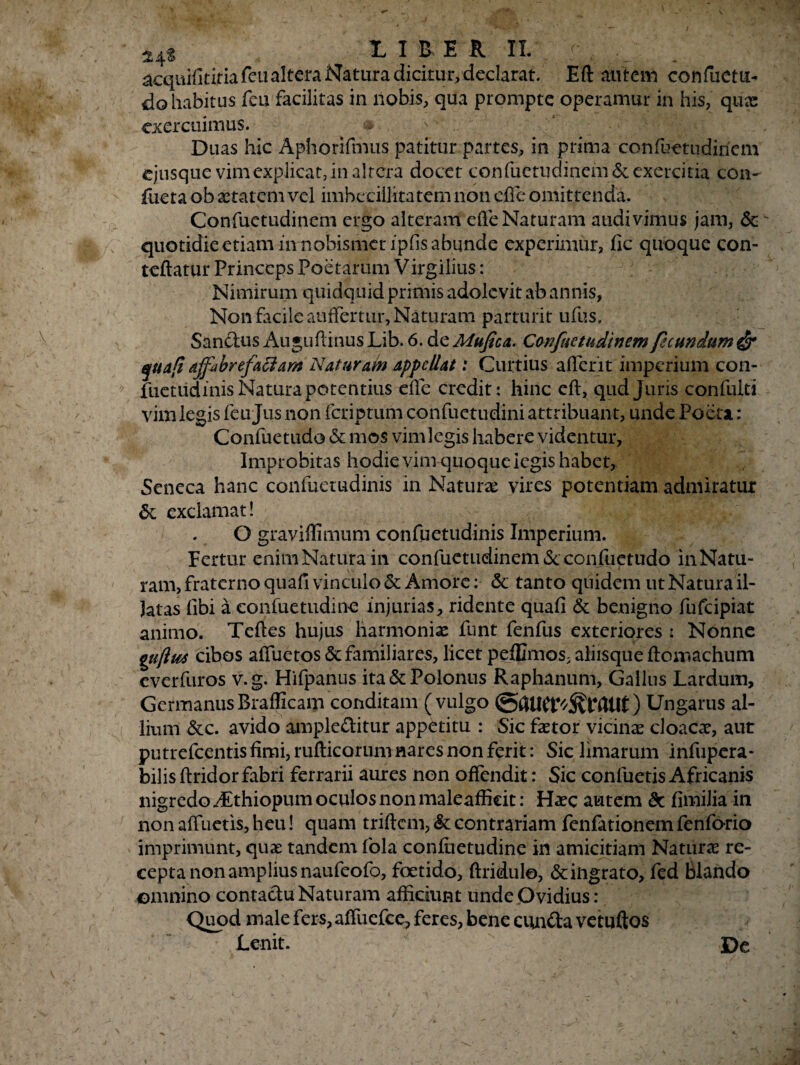 acquifitiria feu altera Natura dicitur, declarat. Eft autem confuctu- do habitus fcu facilitas in nobis, qua prompte operamur in his, qux exercuimus. & Duas hic Aphorifnuis patitur partes, in prima confuetudinem ejusque vim explicat, in altera docet confuetudinem & exercitia con- fueta ob astarem vel imbecillitatem non ede omittenda. Confuetudinem ergo alteram efle Naturam audivimus jam, Sc quotidie etiam in nobismet ipfis abunde experimur, fic quoque con- teftatur Princeps Poetarum Virgilius: Nimirum quidquid primis adolevit ab annis, Non facile auflertur. Naturam parturit ufus. Sanctus Auguftinus Lib. 6. de Mufica. Confuetudinem fecundum & quafi affabre factam Naturam appellat: Curtius aderit imperium con¬ fuetudinis Natura potentius ede credit: hinc ed, qud Juris confulti vim legis feu Jiis non feriptum confuetudini attribuant, unde Poeta: Confuetudo & mos vimlegis habere videntur, Improbitas hodie vim quoque legis habet, Seneca hanc confuetudinis in Natura vires potentiam admiratur & exclamat! O gravidlmum confuetudinis Imperium. Fertur enimNaturaiii confuetudinem & confuetudo inNatu- ram, fraterno quafi vinculo & Amore: & tanto quidem ut Natura il¬ latas (ibi a eonfuetudine injurias, ridente quafi & benigno fufeipiat animo. Teftes hujus harmonias funt fenfus exteriores : Nonne guflm cibos aduetos & familiares, licet peffimos, aliisque domachum everfuros v.g. Hifpanus ita&Polonus Raphanum, Gallus Lardum, GermanusBrafficam conditam (vulgo Ungarus al¬ lium &c. avido ampleditur appetitu : Sic faetor vicinae cloacae, aut putrefeentis fimi, rufticorum nares non ferit: Sic limarum infupera- bilis dridorfabri ferrarii aures non offendit: Sic confuetis Africanis nigredo /Ethiopum oculos non maleaffieit: Haec autem Sc fimilia in non aduetis, heu! quam triftem, & contrariam fenfationem fenforio imprimunt, quae tandem fola confiietudine in amicitiam Naturae re¬ cepta non amplius naufeofo, foetido, ftridule, Scingrato, fed Blando omnino contactu Naturam afficiunt unde Ovidius: Quod male fers, aduefee, feres, bene eunda vetuftos Lenit. De