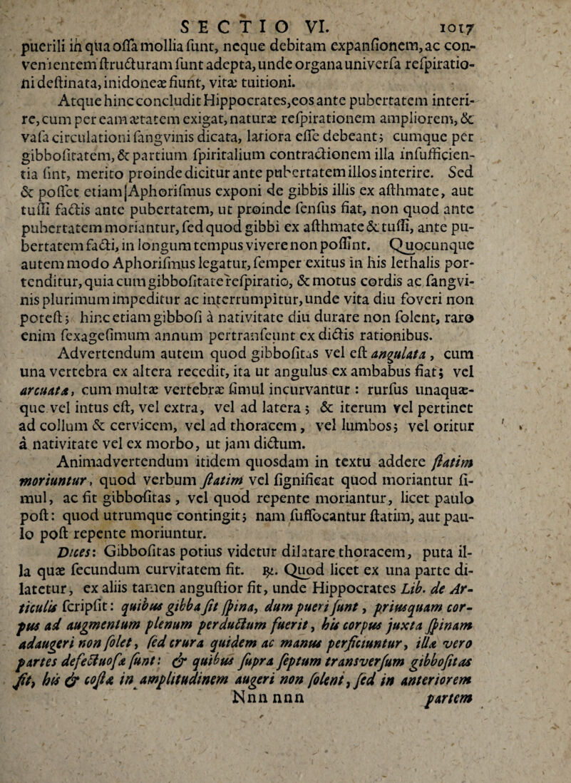 puerili in qua offa mollia funt, neque debitam expanfionem,ac con¬ venientem ftru&uram funt adepta, unde organa univerfa refpiratio- nideftinata,inidoneae fiunt, vita; tuitioni. Atque hinc concludit Hippocrates,eos ante pubertatem interi¬ re, cum per eam aetatem exigat, natura refpirationem ampliorem, <Sc vafacirculationilangvmis dicata, latiora effe debeant; cumque per gibbofiitatem,&partium fpiritalium contractionem illa infufficien- tia fint, merito proinde dicitur ante pubertatem illos interire. Sed & poftet etiamjAphorifmus exponi de gibbis illis ex aflhmate, aut tutli fadis ante pubertatem, ut proinde fenfus fiat, non quod ante pubertatem moriantur, fedquod gibbi ex afthmate&L tufii, ante pu¬ bertatem facti, in longum tempus vivere non polii nt. Quacunque autem modo Aphorifmus legatur, femper exitus in his lethalis por¬ tenditur, quia cum gibbofitatefefpiratio, «Semotus cordis ac fangvi- nis plurimum impeditur ac interrumpitur, unde vita diu foveri non poteft; hinc etiam gibbofi a nativitate diu durare non folent, raro enim fexagefimum annum pertranfeunt ex didis rationibus. Advertendum autem quod gibbofitas vel eft angulata , cum una vertebra ex altera recedit, ita ut angulus ex ambabus fiat; vel arcuat a t cum multse vertebra: fimul incurvantur : rurfus unaqua¬ que vel intus eft, vel extra, vel ad latera ; & iterum vel pertinet ad collum <Sc cervicem, vel ad thoracem, vel lumbos; vel oritur a nativitate vel ex morbo, ut jam didum. Animadvertendum itidem quosdam in textu addere ftatim moriuntur, quod verbum ftatim vel fignifieat quod moriantur fi- mul, ac fit gibbofitas , vel quod repente moriantur, licet paulo poft: quod utrumque contingit; nam fuffocantur ftatim, aut pau¬ lo poft repente moriuntur. Dices: Gibbofitas potius videtur dilatare thoracem, puta il¬ la quae fecundum curvitatem fit. Quod licet ex una parte di¬ latetur, ex aliis tamen anguftior fit, unde Hippocrates Lib. de Ar¬ ticulis fcripfit: quibus gibba fit (pina, dum pueri funt, priusquam cor¬ pus ad augmentum plenum perduttam fuerit, his corpus juxta Jpinam adaugeri non folet, (id crura quidem ac manus perficiuntur, illa vero partes defeftuofx funt: & quibus fiupra feptum transverfum gibbofitas fih hd & cojla in amplitudinem augeri non folent, fed in anteriorem - Nnnnnn partem