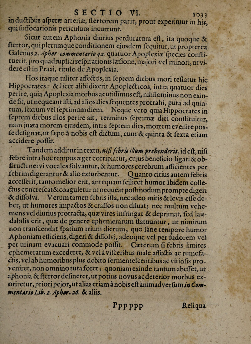 inductibus afper* arteriae, ftertorem parit, prout experimur in his, qui fuffocationis periculum incurrunt. Sicut autem Aphonia diutius perduratura eft, ita quoque <$c ftertor, qui plerumque conditionem ejusdem fequitur, ut propterea Galenus 2. Aphor. commentario 42* quatuor Apoplexiae fpccies confti- tuerit, pro quadruplici refpirationis Lenone, majori vel minori, ut vi¬ dere eft in Praxi, titulo de Apoplexia. Hos itaque taliter affeftos,in feptem diebus mori teftatur hic Hippocrates: & licet alibi dixerit Apople&icos, intra quatuor dies perire, quia Apoplexia morbus acutiifimus cft, nihilominus non exin¬ de fit, ut nequeant ifti, ad alios dies fequentes protrahi, puta ad quin¬ tum, fextum vel feptimum diem. Neque vero quia Hippocrates in feptem diebus illos perire ait, terminus feptimas diei conftituitur* nam juxta morem ejusdem, intra feptem dies, mortem evenire pos- fe defignatj Ut fa:pe a nobis eft dictum, cum & quinta & fexta etiam accidere poffir. Tandem additur in textu, niJifSru illum 'prehenderit, id eft, nifi febreintra hoc tempus xger corripiat iir, cujus beneficio iigati&ob- ftrufti nervi vocales folvantur* & humores cerebrum afficientes per febrim digerantur & alio exturbentur. Quanto citius autem febris aeceiferit, tanto melior erit, antequam fcilicet humor ibidem colle- &us concrefcat&eoaguletur ut nequeatpoftmodum prompte digen diflblvi. Verum tamen febris ifta, nec adeo miris & levis effe de¬ bet, ut humores impattos &crafTos non diluatj nec multum vehe¬ mens vel diutius protra&a, quae vires infringat & deprimat, fed lau¬ dabilis erit, quas de genere ephemerarum ftatuuntur, ut nimirum non tranfeendat fpatium trium dierum, quo fane tempore humor Aphoniam efficiens, digeri &difTol vi, adeoque vel per ludorem vel per urinam evacuari commode poffit. Ceterum fi febris limites ephemerarum excederet, & vela vifceribus male affe&is ac tumefa- cfis, vel ab humoribus plus debito fermentefeentibus ac vitiofis pro- yeniret, non omnino tutaforet; quoniam exinde tantum abeflet, ut aphonia &ftertordefineret, ut potius novus aedeterior morbus ex¬ oriretur, priori pejor, ut alias etiam a nebis eft animad verfum in Com¬ mem Ario Lib. 2 Apbor* 26; & aliis. pppppp Reliqua