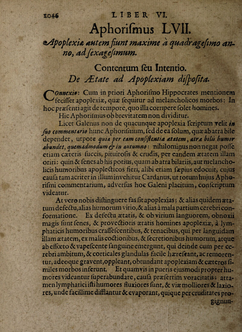 Aphorifmus LVIL apoplexia autemfiunt maxime a quadragefimo an¬ no, adfiexagefimum. Contentum feu Intentio. De yEtate ad jdpopiexiam difiofita. Connexis: Cum in priori Apliorifmo Hippocrates mentionem feciffet apoplexiae, quae fequitur ad melancholicos morbos : In hoc prasfenti agit de tempore, quo illa corripere folet homines. Hic Aphorifmus ob brevitatem non dividitur. Licet Galenus non de quacunque apoplexia fcriptum velit in Jito commem Ario hunc Aphorifmum, fed de ea folum, qua: ab atra bile dependet, utpote quia per eam con[i(iemi& atettem, atra biles humer abundet, qitemAdmodum & in autumno \ •nihilominus non negat pofle etiam ceteris fuccis, pituitofis & crudis, per eandem aetatem illam oriri: quin & fenes ab his potius,quam ab atra bilariis,aut melancho¬ licis humoribus apopledicos fieri, alibi etiam fiaspius edocuit, cujus caufa tam acriter in illuminvchitur Cardanus, ut totum hujus Apho- rifmi commentarium, adverfus hoc Galeni placitum , confcriptum videatur. At vero nobis diftinguere fas fit apoplexias 5 & alias quidem asta¬ tum defedu>alias hu morum vitio,& alias a mala partium cerebri con¬ formatione. Ex defedu astatis, & ob virium languorem, obnoxii magis funt fenes, & provcdioris aetatis homines apoplexias, a lym¬ phaticis humoribus crafiefcentibus, & tenacibus, qui per languidam illam setatem, ex malis codionibus, & fecretionibus humorum, atque ab effoeto&vapefcentefanguine emergunt, qui deinde cum per ce¬ rebri ambitum, & corticales glandulas facile hasrefeant, ac remoren- tur, adeoque gravent,oppleant, obtundant apoplexiam & ceteros fi- miles morbos inferunt. Et quamvis in pueris ejusmodi propter hu¬ mores videantur fuperabundare, caufa prasfertim voracitatis; atta¬ men lymphatici ifti humores fluxiores funt, & viae molliores & laxio¬ res, unde facillime difflantur & evaporant, quique per cruditates pro- i!-’ gigrnrn-