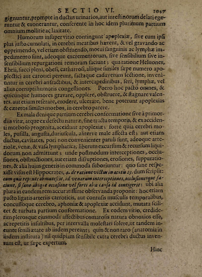 S E C T 1 O vr. gignuntur,prompte in dudus urinarios,aut inteftinOriuli delati ege¬ runtur & exonerantur, conferente in hoc idem plurimum partium omniummollitie ac laxitate* Humorum infupervitio contingunt’apoplexix, fiveeum ipil plus jufto cumulati, incerebri meatibus hxrent, &vel gravando ac opprimendo, vel etiam obftriiendo, motui fanguinis ac lymphae im¬ pedimento funt, adeoque excrementorum, fivc fenfibilium five in- fenfibilium repurgationi remoram faciunt 5 quaratione Heluones,. Ebrii, fucci pleni, obeli, catharrofi, aliique limiles fepe numero apo- pledici aut carotici pereunt, fadaque cadaverum fcdione, inveni¬ untur in cerebri anfradibus, & intercapedinibus, feri, lymphas, vel alius corrupti humoris congeftiones» Porro hoc pado omnes, &. quicunque humores gravare, opplere,.obftruere, .& ftagnare valen¬ tes» aut etiam referare^erodere, ulcerare, bene poterunt apoplexias & exteros fimiles morbos, in.cerebro parere.- Ex inala denique partium cerebri conformatione five a primor¬ diis vitx, atqueexdefedu naturx, finetradu temporis, & exacciden- timorbofo progenita,accidunt apoplexix >. forte quia cerebri mo¬ les, pufilia, angufta,duriufcu]a, alitervc male affeda eft? aut etiam* dudus, cavitates, pori non convenienter patuli funt, adeoque arte- riolx„venx, & vafi lymphatica, liberum excurlum 5c recurfum liqui¬ dorum non admittunt» unde poflmoduni' interceptiones,, occlu- fiones, obftrudiones, aumiam difiuptiones, erofiones, fuppuratio- nes,& alia hujus generis in commoda fuboriuntur: quo fane refpe- xiffe vifus eft Hippocrates, 4. der&u&ntviftus macutic 23. dum feripiit:; tum quis repente obmutejat, id venarum interceptiones, occlufionetque fa ¬ ciunt, (i fano absque occafione vel forti ala caffa id contigerit: ubi alia plura in eandem rem accuratiflime obfer vanda proponit: hoc etiam padoligatis-arteriis carrotieis, aut contufis mufculis temporalibus,, concufloque cerebro,, aphonix & apoplexix accidunt, mutata fcili- cet & turbata partium conformatione. Ex eodem vitio, credide¬ rim plerosque ejusmodi affedibus comatofis natura obnoxios effe, ac repetitis infultibus, per intervalla moleftari folere,ut tandem in- eunte fenili xtate ab iisdem pereant j quin & non raro (anatomia in iisdem inftituta) nil quidpiam fenfibile extra cerebri dudus inven¬ tum eft, ut fxpe expertum. - ' ^ Hinc