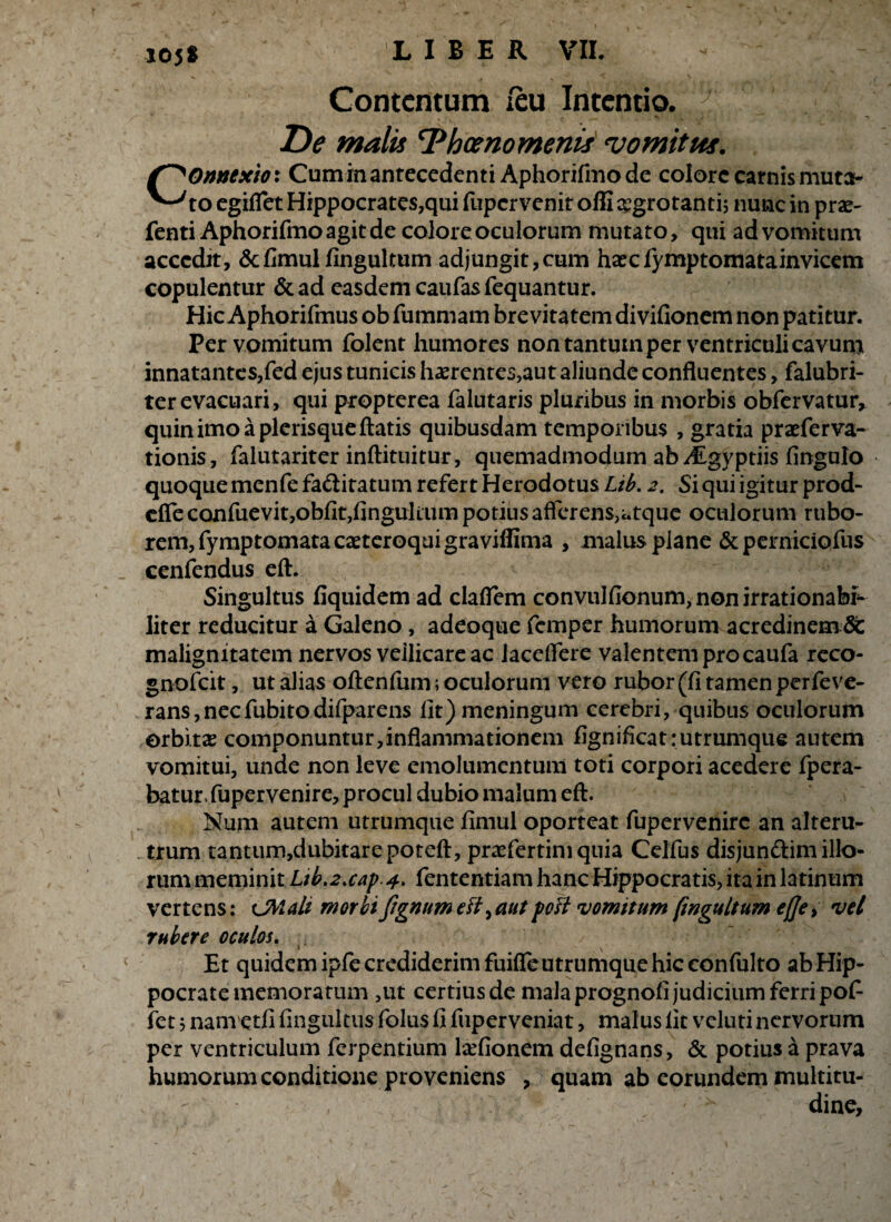 LIBER VII. Contentum feu Intentio, De malis Phaenomenis vomitus. Onnexio: Cum in antecedenti Aphorifmo de colore carnis muta- ^-'toegiflet Hippocrates,quifupcrvenit officegrotantij nunc in prae- fenti Aphorifmo agit de colore oculorum murato, qui ad vomitum accedit, Scfimul fingultum adjungit,cum haecfymptomatainvicem copulentur St ad easdem caufasfequantur. Hic Aphorifmus ob fummam brevitatem divifionem non patitur. Per vomitum folent humores non tantum per ventriculi cavum innatantes,fed ejus tunicis h^rentes,aut aliunde confluentes, falubri- ter evacuari, qui propterea falutaris pluribus in morbis obfervatur* quin imo a plerisque flatis quibusdam temporibus , gratia praefer va- tionis, falutariter inftituitur, quemadmodum abAigyptiis fingulo quoque menfe faftitatum refert Herodotus Lib. 2. Si qui igitur prod- cfle confuevit,obfit,fingulium potius afferens,atque oculorum rubo¬ rem, fymptomatacaeteroquigraviffima , malus plane St perniciofus cenfendus eft. Singultus fiquidem ad claflem convulfionum,nonirrationafef* liter reducitur a Galeno , adeoque femper humorum acredinemSc malignitatem nervos vellicare ac Jaccffere valentem pro caufa reco- gnofeit, ut alias oftenfum; oculorum vero rubor (fi tamen perfe ve¬ rans, necfubitodifparens fit) meningum cerebri, quibus oculorum orbitae componuntur,inflammationem fignificatrutrumque autem vomitui, unde non leve emolumentum toti corpori acedere fpera- batur .fupervenire, procul dubio malum eft. Num autem utrumque fimul oporteat fupervenirc an alteru¬ trum tantum,dubitare poteft, praefertim quia Celfus disjun&im illo¬ rum meminit Lib.2.cap 4. fententiam hanc Hippocratis, ita in latinum vertens: <Mali morbi fignum di, aut poti vomitum fingultum c(Je% vel rubere oculos. Et quidem ipfe crediderim fuifle utrumque hic confulto ab Hip¬ pocrate memoratum ,ut certius de mala prognofi judicium ferri pot¬ iet 5 nam etfi fingultus folus fi fuperveniat, malus fit veluti nervorum per ventriculum ferpentium l&fionem defignans, St potius a prava humorum conditione proveniens , quam ab eorundem multitu-