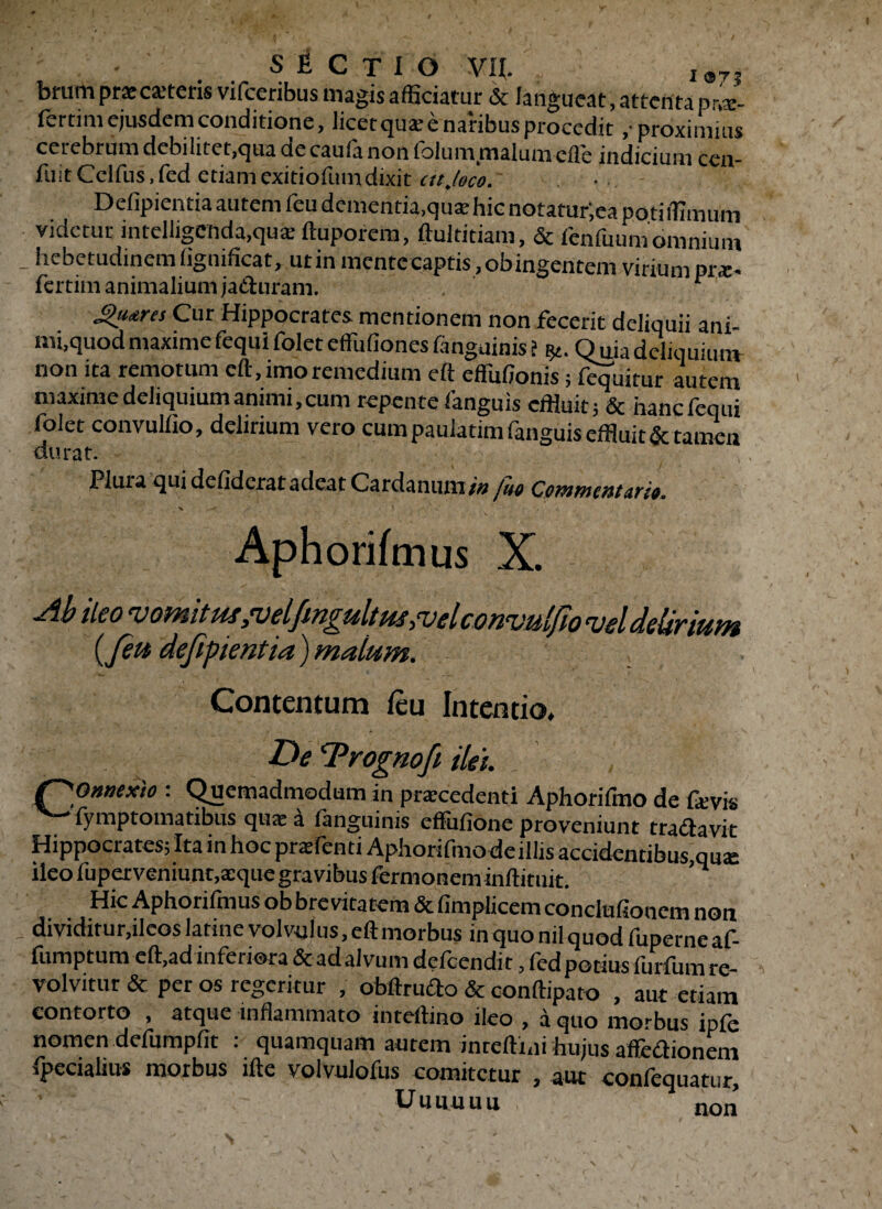 brum praecuteris vifcenbus magis afficiatur & langueat, attenta pra- fertim ejusdem conditione, licetqua; e naribus procedit ,■ proximius cerebrum debilitet,qua de caufa non iblum malum cfle indicium cen- fuitCclfus.fed etiamexitiofumdixit cttjeco. Defipientia autem feu dementia,quae hic notaturjea poti ffimum videtur intelligcmda>quk ftuporena, ftultitiam, & fenfuum omnium - hebetudinem flgnificat, utin mente captis, obingentem virium prae, fertim animalium ja&uram. r gutrts Cur Hippocrates mentionem non fecerit deliquii ani¬ mi,quod maximefequifolet efliffionesfanguinis i y.. Offladeliquium non ita remotum eft, imo remedium eft effiilionis; fequitur autem maxime deliquium animi, cum repente fanguis effluit; & hanefequi folet convuffio, delirium vero cum paulatim fanguis effluit & tamen durat. Plura qui defideratadeat Cardanuni/# juo Commentario. 4 X . > - Aphorifmus X. Ab ileo vomitussveljmgultussvelconvulfio vel delirium {feu defipientia) malum. Contentum feu Intentio, De ‘Prognofi ilei. f^O»aexio : Quemadmodum in praecedenti Aphorifmo de faivis fymptomatibus quae a tanguinis efiufione proveniunt tractavit Hippocrates; Ita in hoc pratenti Aphorifmo de illis accidentibus,qu«e ileo fuperveniunt,aeque gravibus termonem inftituit. Hic Aphorifmus ob brevitatem & fimplicem conclufionem non dividitur,ileos latine volvulus, eft morbus inquonilquodfuperneaf- fumptum eft,ad inferiora & adalvum deteendir, fed potius furfum re¬ volvitur & per os regeritur , obftrudo & conftiparo , aut etiam contorto , atque inflammato inteftino ileo , a quo morbus ipte nomen defumpfit : quamquam autem inreftiffl hujus affedionem fpeciahus morbus ifte volvulofus comitetur , aut confequatur, U u u u u u non