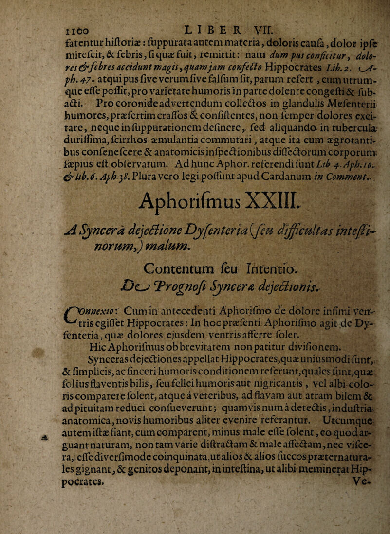 fatentur hiftorix: fuppurata autem materia, doloris caufa, dolor ipfe mitefeit, & febris, fi quae fuit, remittit: nam dum pus conficitur, dolo¬ res &febres accidunt magis, quam jam confeffio Hippocrates Lib. 2. o/- ph.47> atquipusfiveverumfivefalfumfit,parum refert ,cum utrum¬ que effe poflit, pro varietate humoris in parte dolente congefti & fifl> adi. Pro coronide ad vertendum colledos in glandulis Mefenterii humores, praefertim craffos & confidentes, non femper dolores exer¬ rare, neque infuppurarionem delinere,, fed aliquando in tubercula; duriifima,lcirrhos aemulantia commutari, atque ita cum aegrotanti¬ bus confenefcere & anatomicis infpedionibus difledorum corporum; fepius eft obfervatum. Ad hunc Aphor. referendi ftmtLtb io.. & Lib. <f. Aph $8. Plura vero legi poffimt apudCardanum in Commenta A Syncerd dejeCtione Dyfenteria (.fen difficultas inteffii- noruwy) malum* Contentum feu Intentio. .Oo Trognoft Syrie er a dejetiionis.- Citm in antecedenti Aphorifmo de dolore infimi veir- ^tris egifiet Hippocrates: In hoc praelenti Aphorifmo agit de Dy- fenteria, quae dolores ejusdem ventris afferre folet. Hic Aphorifmusob brevitatem non patitur divilionem. Synceras dejediones appellat Hippocrates,quae uniusmodi funf, & fimplicis, ac linceri humoris conditionem referunt,quales funt,quae foliusflaventisbilis, feufeileihumorisaut nigricantis, vel albi colo¬ ris comparerefolent, atque a veteribus, ad flavam aut atram bilem & ad pituitam reduci confueverunt; quamvis num a detedis, induflria anatomica, novis humoribus aliter evenire referantur. Utcumque autem iftse fiant, cum comparent, minus male elfefolent,eoquodar- guantnaturam, non tam varie diftradam& male adedam, nec vifce- ra,. efle diverfimode coinquinata,ut alios & alios fuccos praeternatura- les gignant, & genitos deponant, in inteftina, ut alibi' meminerat Hip¬ pocrates. Ve-