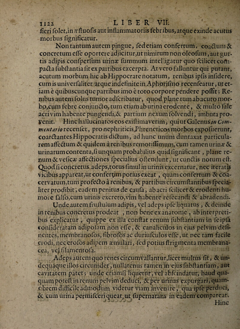 H22 £ LIBER VII; fieri folet,inaffiuofis aut inflammatoriisfebribus, atque exinde acutus morbus lignificatur. Non tantum autem pingue, fcd etiam confertum, coadum& concretum efle oportere adjicitur,ut nimirum non oleofum, aut gut¬ tis adipis confperfum urina? furnmum inteljjgatuf quo fcilicet com¬ pacta fubflantia fit ex partibus excerpta. At vero falluntur qui putant, acutum morbum hic ab Hippocrate notatum , renibus ipfis infidere, eum is univerfaliter atque indefinite in Aphorifmo recenfeatur, ut et¬ iam e quibuscunque partibus imo e toto corpore pendere poffit ? Re¬ nibus autem folus tumor adfcribatur, quod plane tum ab acuto mor¬ bo,cum febre conjundo, tum etiam ab urina erodente, & multo fale acrivim habente pungendi,& partium nexum folvendi, imbuta pro¬ venit. Hinc haliucinatos eos exifiima verim, qui ut Galenus/» Com¬ mentario recenfet, pro nephriticis Phreneticos morbos expofuerunr, coardantes Hippocratis didum, ad hunc unum duntaxat particula¬ rem affedum & quidem a renibus remotiflimum, cum tamen urinae <Sc urinarum contenta,fi unquam probabilius quidfignificant, plane re¬ num (Scvefica? affediones fpecialius oftendunt , ut eundis notum eft. Quod fi concretus, adeps,totus fimul in urinis excernatur, nec iteratis vicibus appareat,ut conferam potius exeat , quam confertum & coa¬ cervatum,tum profedo a renibus, & partibus circumflantibus fpecia- Iiter prodibit; eadem penitus de caufa, ab acri fcilicet& erodenti hu¬ more filio,cum urinis excreto,vim habente refiecandi & abradendi. Unde autem fruflulum adipis , vel adeps ipfe liquatus , & deinde in renibus concretus prodeat , non bene ex anatome , ab interpreti¬ bus explicatur , quippe ex illa conflat renum fubftantiam in feipfa confideratam adipofani non efiY, & canaliculos in ejus pelvim defi- nentes,membranofos, fibiofosac duriufculosefie,ut nec tam facile (jeVodi, nec erofos adipem aemulari, fcd potius ftrigmenta membrana¬ cea, ve) filamentofa. Adeps autem quo feries circumvallantur,licet multus fit, & un- dequaque illos circumdet, nullatenus tamen in ejus fubflantiam, aut cavitatem patet 3 unde etiam (i li^uetiir, vel abfeindatur, haud qua¬ qua m potefi in renum pelvim dediici, &per urinas expurgari, quam- ebrem difficile admodum videtur viam invenire, qua ipfe perduci, & cum urina permifeeri queat,ut fupernahans in eadem comparean ^ , Hinc