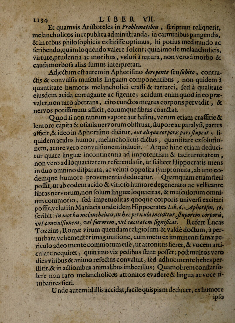 Et quamvis Arifloteles in Problematibus , fcriptum reliquerit, melancholicos in republica adminiflranda, in carminibus pangendis, & in rebus philofophicis exftitiffe optimus, hi potius meditando ac fcribendo,quam loquendo valere folent 5 quin imo de melancholicis, virtute,prudentia ac moribus, veluti a natura, non vero a morbo & caufamorbofa alias fumus interpretati. Adjectum eft autem in Aphorifmo derepente kufubito, contra- £tis & convulfis mufculis linguam componentibus , non quidem a quantitate humoris melancholici craffi & tartarei, fed a qualitate ejusdem acida corrugante ac figente 5 acidum enim quod in eo prae¬ valet,non raro aberrans, cito cundosmeatus corporis pervidit, <Sc nervos potiffimum afficit, eorumquefibras coardat. Quod fi non tantum vapore aut halitu, verum etiam craffitie & lentore .capita & ofeulanervorum obflruat, ftuporeac paralyfi, partes afficit ,& ideo in Aphorifmo dicitur, aut aliqua corpores parsffupeat 5 fi- quidemacidus humor,melancholicus didus , quantitate exfolutio- nem, acore vero convulfionem inducit. Atque hinc etiam deduci¬ tur quare linguae incontinentia ad impotentiam & taciturnitatem , non vero ad loquacitatem referenda fit, ut fcilicet Hippocratis mens in duo omnino difparata, ac veluti oppofita fymptomata, ab uno co- demque humore provenientia deducatur. Quamquam etiam fieri poffit, ut ab eodem acido &vitiofo humore degenerato ac vellicante fibras ner vorum,non folum linguae loquacitas, & mufculorum omni¬ um commotio, fed impetuofitas quoque corporis univerfi excitari poffit,veluti in Maniacis unde idem Hippocrates Lib. 6. phorifm• $6. feribit: in morbis melancholicis jn hupericula inciditurtjluporcm corporis% vel convulfionem, vel furorem ,vel cacet a e em figneficat. Refert Lucas Tozzius, Romae virum quendamreligiofuni & valde dodum,dper¬ turbata vehementer imaginatione, cum metu ex imminenti famae pe¬ riculo adeo mente commotum effe, ut attonitus fieret, & vocem arti¬ culare nequiret, quinimo vix pedibus flare poffet 5 poft multos vero dies viribus & animo refedus convaluit, fed adhuc mente hebes per- flitk,&in asionibus animalibus imbecillus 5 Quamobrem conflat fo- Iere non raro melancholicos attonitos evadere & lingua ac voce ti¬ tubantes fieri. U nde autem id illis accidat;facile qtiispia m deducet, ex humore 'ipfo