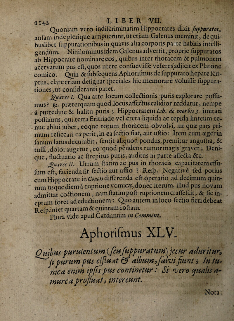 Quoniam vero indifcriminatim Hippocrates dixit (uppuratos9 anfam indeplerique arripuerunt, ut etiam Galenus meminit, de qui¬ buslibet fuppurationibus in quavis alia corporis parte habitis intelli- gendum. Nihilominus idem Galenus advertit, proprie fuppuratos ab Hippocrate nominare eos, quibus inter thoracem & pulmonem acervatum pus eft,quos urere confueville veteres adjicit ex Platone comico. Quin & fubfequcns Aphorilmus de fuppurato hepatefcri- ptus, clare etiam defignat fpeciales hic memorare v.oiuifife ilippura- tiones, ut conlideranti patet. ghures I. Qua arte locum collectionis puris explorare poflfu- mus > y.. prteterquam quod locus affectus calidior reddatur, nempe a putredine & halitu puris ; Hippocratem Lib. de morbis 3 imitari poffumus, qui terra Eritriade vel creta liquida ac tepida linteum te¬ nue ablui jubet, eoque totum thoracem obvolvi, ,ut quae pars pri¬ mum reficcari ca perit, in ea feftio fiat, aut uftio: Item cum ager in fanum latus decumbit, fentit aliquod pondus, premitur angurtia, & tuffi ,doloraugetur, eo quod pendens tumormagis gravet; Deni¬ que, fluctuatio ac ftrepitus puris,auditus in parte affeda &c. Qiurcs 11. Utrum ftatim ac pus in thoracis capacitatem effu- fum cft, facienda fit fectio aut uflio 5 Refp. Negative fed potius cum Hippocrate mCoacis diiferenda eft operatio ad decimum quin¬ tum usque diem a ruptione vomicae, donec iterum, illud pus novam admittat coitionem, nam ftatim poflrruptionemcraflefdt, & fic in¬ eptum foret adeductionem : Quo autem in loco fedio fieri debe» Refp.inter quartam & quintam collam. Plura vide apud Cardanum m Commeat. - 0 uibus purulentum (/euJuppuratum) jecur aduritur* /1 purum pus ejfluat alburna falvifiunt 5 In tu¬ nica emm ipfis pus continetur •' Si •vero qualis a~ murca projluat, intereunt. Nota: