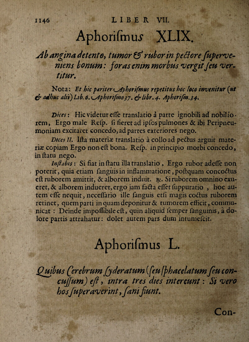 Aphorifmu^ XLIX. j4h angina detente, tumor & rubor in pe&orefuf erue¬ ntem bonum: foras enim morbus vergit Jeu ver¬ titur. Nota: Et hic pariter i^fphori(mus repetitus hoc loco invenitur (ut & adhuc alti) Lib. 6. Lsiphorifmo37. & libr. 4. Aphorifm.34. Dices: Hic videtur efle translatio a parte ignobili ad nobilio * rem, Ergo male Refp. fi fieret ad ipfos pulmones & ibi Peripneu- moniam excitaret concedo, ad partes exteriores nego. Dices II. lfla materiae translatio a collo ad pedus arguit mate¬ riae copiam Ergo non eft bona. Refp. in principio morbi concedo, inflatu nego. Inflabts: Si fiat in flatu illa translatio * Ergo rubor adeffe non poterit, quia etiam fanguisin inflammatione, poflquam concodus efl ruborem amittit, & alborem induit. Si ruborem omnino exu¬ eret, & alborem indueret, ergo jam fada eflet fuppuratio , hoc au¬ tem efle nequit, neceflario ille fanguis etfi magis codus ruborem retinet, quem parti in quam deponitur & tumorem efficit, commu¬ nicat : Deinde impoflibileefl, quin aliquid femper fanguinis, a do¬ lore partis attrahatur: dolet autem pars dum intumefeit. Apborifmus L. Quibus Qerebrum fyderatum {(eu (jhacelatum feucon- cufjum) efl, intra tres dies intereunt: Si vero hosfuperaverint,fani jiunt. Con- /