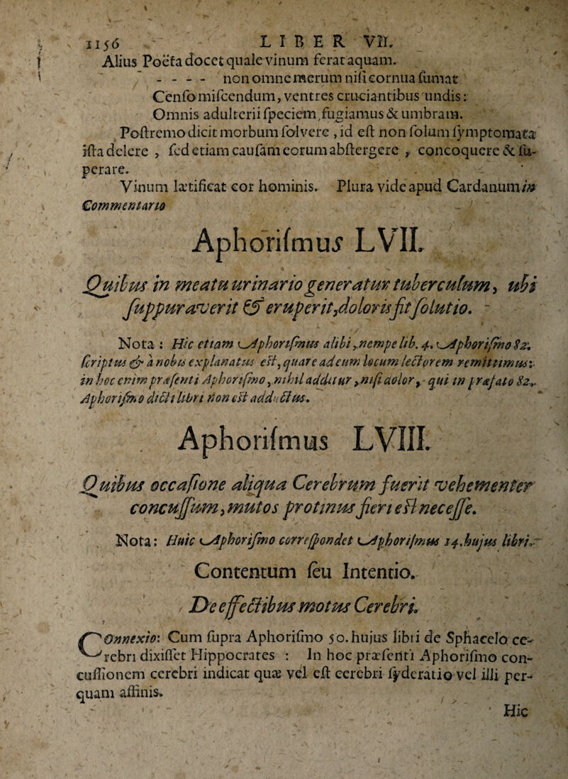 •»r ’ i i i 1156 ~~ LIBER VIL Alitis Poefa docet quale vinum ferat aquam. - - - - non omne merum nili cornua fumat Cenfomifcendum, ventres cruciantibus undis: Omnis adulterii fpeciem, fugiamus & umbram. Poftrcmo dicit morbum folvere , id eft non folum lymptomata ifta delere , fed etiam caufam eorum abfkrgere , concoquere & 'iu- perare. . Vinum laetificat cor hominis. Plura vide apud Cardanuvam Commentario Quibpis in meatu urinario generatur tuberculum, ubi fuppurarverit & eruperit,doloris fit folutio. - Nota: Hic et tam 'phonfmm alibi emp e lib. 4* i^dphorifmo $z: (criptm & a nobt6 explanatus esi, quare adetim locum lectorem remittimmv in hoc enimpr^fenti Aphonfmo ,mhiladditur ymfi dolor r qui tn [rufato 82,. Jpboripn 0 dicit libri non eft ad da ftm. Quibus occafione aliqua Cerebrum fuerit •vehementer concujfum, mutos protinus fieri eB neceffe. Nota: Huic ^Aphorifmo correffondet t^Afihonjmm i4%hujm libri, ♦ ' V. Contentum feu Intentio. / De ejfeffibus motus Cerebri Connexio: Cum fupra Aphorifmo 50. hujus libri de Sph a celo ce¬ rebri dixiflet Hippocrates : In hoc praferlti Aphorifmo con- euiHonem cerebri indicat quas vel eft cerebri fyderatio vel iiJi per¬ quam affinis. ‘ ' ■. / • Hic r