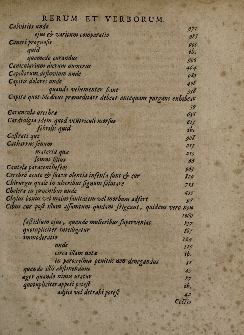 Calvitiis unde ejus cr varicum comparat ia Cancri prognofis quid quomodo curandus Canicularium dierum numerus Capillorum defluvium unde Capitis dolores unde quando vehementer fiunt Capita quot Medicus prame ditari debeat antequam purgans exhibeat 9.7r S>8S m ib, 990 464. 989 408 31$ Caruncula urethra 4^ Cardialgia idem quod ventriculi morfus 413 febrilis quid jb, Caflrati qut ^6$ Catharrusfenum 2rj materia qua 21 $ [omni filius 44 CauteU par acent heficos #43 Cerebro acute & fu ave olentia infenfa fiunt & cur 820 Chirurgis quale in ulceribus jignum falutare 773 Cholera in juvenibus unde 433 Chylus bonus vel malusfanitatem vel morbum adfert $7 Cibus cur poft illum ajfiumtum quidam frigeant y quidam vera non 1069 fa/l i dium ejus, quando mulieribus finperveniat 837 quotupliciter intelhgatur 887 immoderatio I24 unde : 12f circa illam nota jf?0 in paroxyfmis penitus non denegandus s/ quando illis ab [linendum 4$ «ger quando nimis utatur 87 quotupliciter appeti poteft n adjici vel detrahi potefi 42 Ccciio