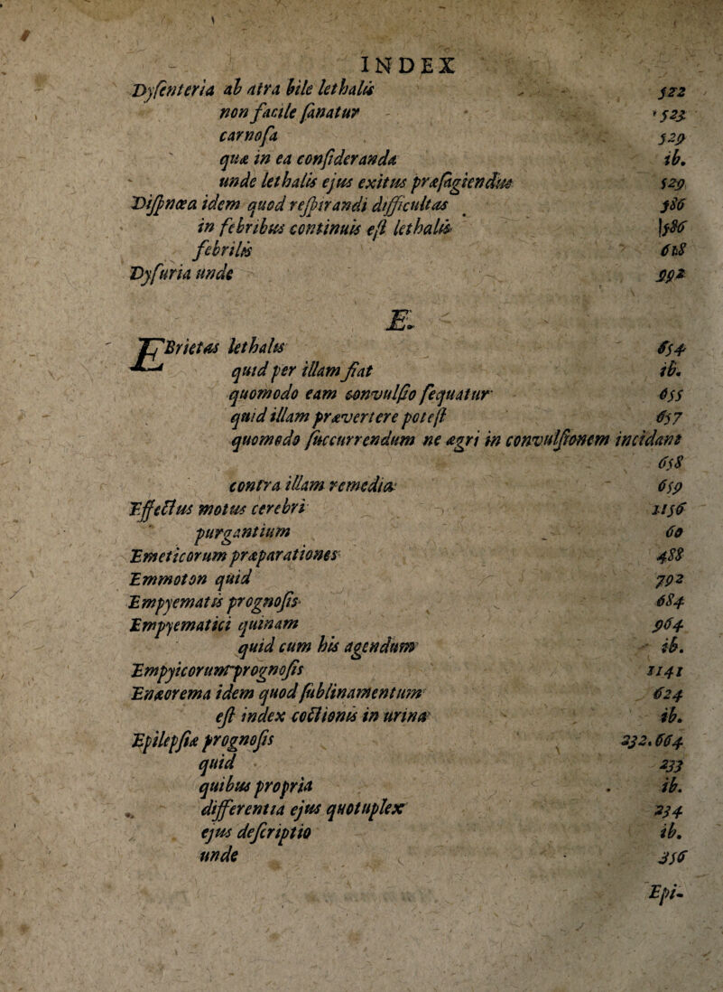 - INDEX Dyfinteria al atra hile letbalu , j?2 non facile fanatur * ^23 carnofa 329 qua in ea conpderanda ib. unde letbalis ejus exitiis prafigiendm S29 Difincea idem quod rejpirandi difficultas 586 in febribus continuis e(l lethaLi jf86 febrilis 618 Dyfuria unde - $92 E 'Br ictas letbahsr quid per illam fiat quomodo eam cmvulfo fequatur quid illam pravertere potcjl quomodo fnccur ren dum ne agri in convulfionem contra illam remedia Effetius motus cerebri purgantium 'Emeticorum praparatioms Emmoton quid Empyematis progmfis Empjematici quinam quid cum bis agendum Empyiconwrprognofis Enaorema idem quod fiibUnante n tum eft index eo fimis in urina Efilepfia frognofis quid quibus propria differentia ejus quotuplex ejus deferiptio unde ib. 6$s #57 incidam 6sS 6$9 1156 60 488 7P2 684 964 U41 624 ib* 392* 6O4 233 ib. 334 ib. j'S$