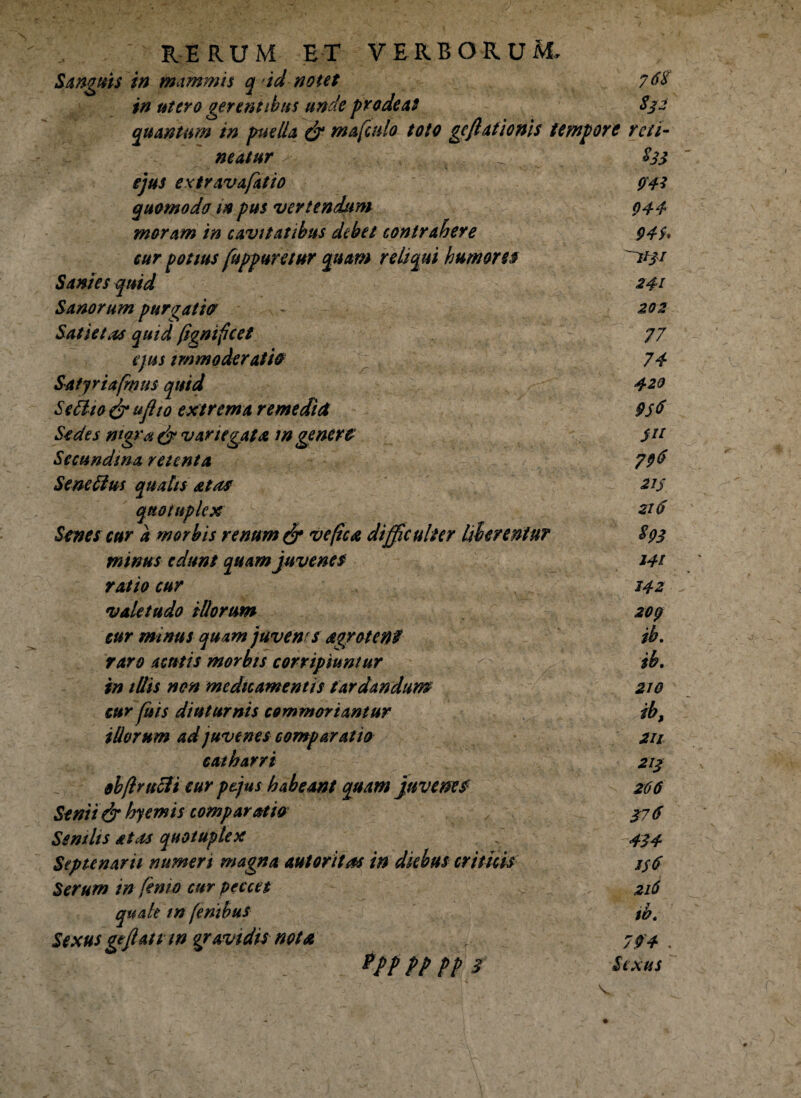 Sanguis in mammis q id notet 76$ in utero gerentibus unde prodeat S32 quantum in puella & mafcnlo toto geflationis tempore reti¬ neatur - ejus extravafatio quomodo m pus vertendum moram in cavitatibus debet contrahere cur potius fuppuretur quam reliqui humor eo Sanies quid Sanorum purgatio? Satietas quid (ignificet ejus immoderatio Satjriafmus quid Setlio & uflio extrema remediet Sedes nigra $ variegata in genero Sccundma retenta Se ne ii us qualis at as quotuplex Senes cur a morbis renum & ve fica difficulter liberentur minus edunt quam juvenes ratio cur valetudo illorum cur minus quam juvenes agraten? raro acutis morbis corripiuntur in illis nen medicamentis tardandum cur jiiis diuturnis commoriantur illorum ad juvenes comparatio ea t barri obflrtdH cur ptjus habeant quam juvenes1 Senii & hyemis comparatio Senilis at as quotuplex Septenarii numeri magna aut critas in dkbus criticis Serum in finio cur peccet quale tn fenibus Sexus gejlatt m gravidis nota T Pff pp pp 3 $33 <W 944 949. 241 202 77 74 420 956 Sit 79$ 215 216 $93 J4t 142 209 ib. ib. 210 ib, 211 21$ 266 376 434 1$6 216 ib. 794 . Sexus