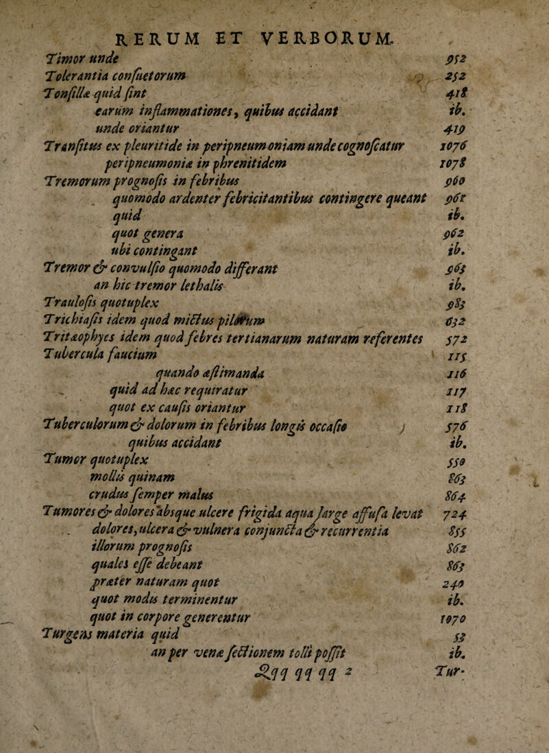 Timor unde Tolerantia conflictorum TenfilU quid fint earum inflammationes, quibus accidant unde oriantur fl' Tranfitus ex pleuriti de in peripneumoniamunde cognofleatur peripneumonia in phrenitidem Trem orum prognofls in febribus quomodo ardenter febricitantibus contingere queant quid quot genera ubi contingant Tremor & convulfio quomodo differant an hic tremor lethalis Traulofls quotuplex Trkhiafls idem quod miitus pil&um Trttaophyes idem quod febres tertianarum naturam referentes Tubercula faucium quando a [limanda quid ad hac requiratur quot ex cau fis oriantur Tuberculorum & dolorum in febribus longis occafio j quibus accidant Tumor quotuplex mollis quinam crudus femper malus Tumores & dolores absque ulcere frigida aqua large affufa levat dolores, ulcera & vulnera conjuncta recurrentia illorum prognofls quales ejfe debeant frater naturam quot quot modis terminentur quot in corpore generentur Turgens materia quid an per vena feitionem tolli poffit £flq qq qq - 2$2 ib. 4ij> 1076 107S $60 962 ib. srfs ib, J>Sj C32 572 iiS jkS 117 11S 576 ib, SS9 $6$ S64. 724 *SS 512 513 24.0 ib. 1970 S$ ib, Tur-