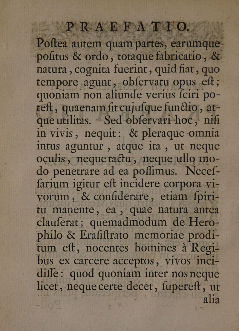 : Potes autem. quam partes, erai. pofitus &amp; ordo, totaque fabricatio , &amp; natura , cognita fuerint , quid fiat , quo tempore agunt, .obfervatu opus .eft ; quoniam non aliunde verius fciri po- teft , quaenam, fit cujufque fundo, at- que utilitás. -  Sed obfervari-hoC, nifi in vivis, nequit: &amp; pleraque omnia intus aguntur , atque ita , ut neque oculis, neque tactu , :neque ullo mo- do penetrare ad.ea poffimus. Necef- farium igitur eft incidere corpora. vi- vorum, &amp; confiderare, etiam fpiri- tu manente, ea , quae natura antea clauferat ; quemadmodum - de Hero- philo &amp; Erafiftrato memoriae prodi- tum eft, nocentes homines à Regi- bus ex carcere acceptos, vivos inci- diffe: quod quoniam inter nos neque licet , neque eerie. et fupereft , ut | alia
