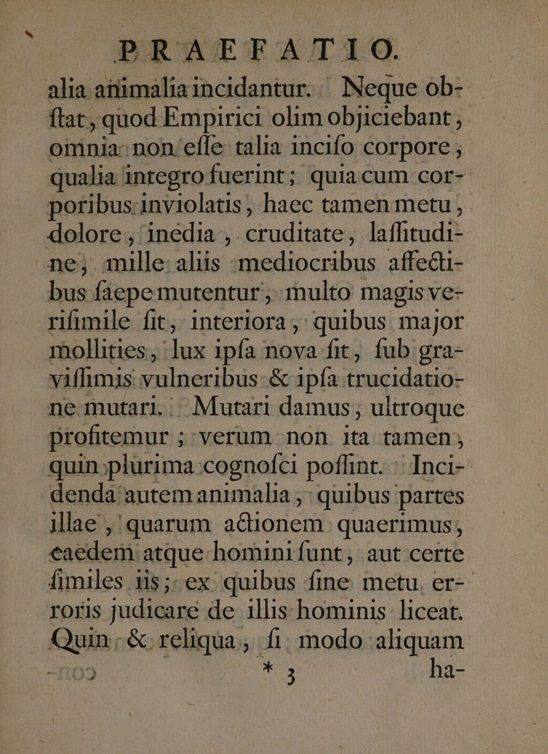 alia animaliaincidantur. Neque ob- ftat, quod Empirici olim objiciebant omnia: non efle talia incifo corpore ; qualia integro fuerint; quiacum cor- poribus-inviolatis, haec tamen metu, dolore , inedia ;. NE Pdl , laffitudi- ne; mille: aliis mediocribus affedi- bus faepe mutentur ,. multo magis ve- rifimile fit, interiora ,; quibus major mollities, lux ipfa nova fit, fub gra- viffimis vulneribus &amp; 1pía trucidatio- ne mutari. Mutari damus; ultroque profitemur ; ; verum non ita tamen; quin;plurima:cognofci poffint. Inci- denda autem animalia ,' quibus partes illae , quarum adionem. quaerimus; eaedem atque: homini funt, aut certe fimiles .115;-ex. quibus. sri metu. er-- roris judicare de illis hominis liceat. Qgin; &amp; o reliqua; fi. modo aliquam D * : ha-