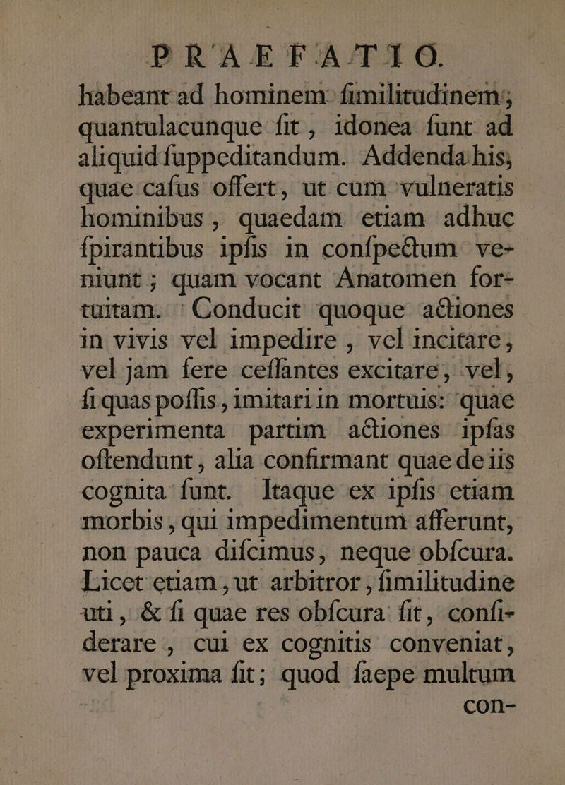 habeantad hominem: fimilitadinem; quantulacunque fit , idonea funt a aliquid fuppeditandum. Addendahis quae cafus offert, ut cum vulneratis hominibus , quaedam etiam adhuc Ípirantibus ipfis in confpedum ve-. niunt ; quam vocant Anatomen for- tuitam. ' Conducit quoque actiones in vivis vel impedire , vel incitare, vel jam fere ceffantes excitare, vel, fi quas poffis , imitariin mortuis: quae experimenta partim aGiones ipfas oftendunt , alia confirmant quae de iis cognita: funt. Itaque ex ipfis etiam morbis , qui 1mpedimentum afferunt, non pauca difícimus, neque obícura. Licet etiam , ut. arbitror , fimilitudine uti, &amp; fi quae res obícura fit, confi- derare , cui ex cognitis conveniat, vel proxima fit; quod faepe multum con-