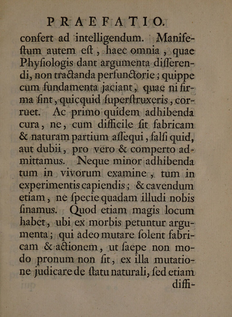 confert.ad intelligendum. |. Manife- ftum autem eft , haec omnia ; quae Phyfiologis dant argumenta difleren- di, non tradanda perfundorie ; quippe cam fundamenta jaciant; quae ni fir- ma fint quicquid fuperftruxeris ; cor- rüet. Ac primo quidem: adhibenda cura, ne, cum difficile fit fabricam &amp; naturam partium aflequi ,falfi quid, aut dubii, pro véro-&amp; comperto ad- mittamus. Neque minor adhibenda tum in vivorum examine, tum in experimentis capiendis; &amp; cavendum etiam , ne fpecie quadam illudi nobis Íinamus. : Quod etiam magis locum habet, ubi.ex morbis petuntur argu- menta ; qui àdeo mutare folent fabri- cam &amp;-adionem, ut faepe non mo- .do pronum non fit, ex illa mutatio- ne judicare de flatu naturali, fed etiam diffi-