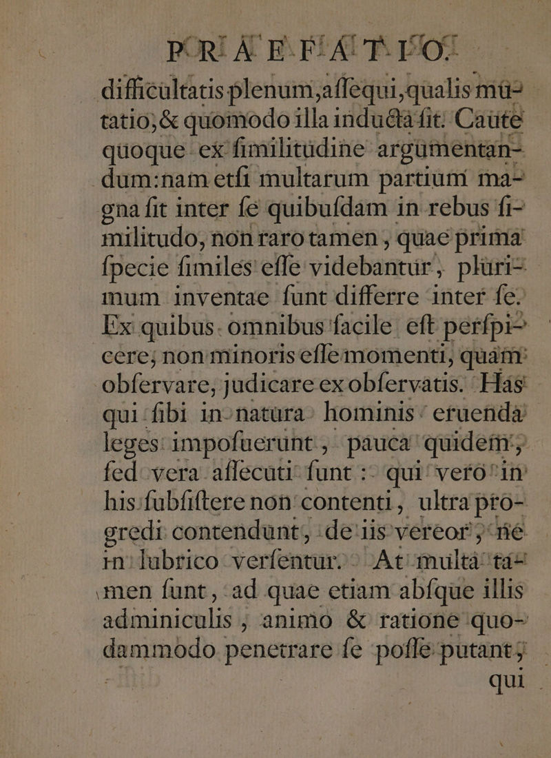 difticaltis Nada ife Wes mü- tatio;&amp; quomodo illaindu&amp;à fit; Caüte quoque ex fimilitudine argümentan- dum:nam etfi multarum partium ma-- gna fit inter fé quibufdam in rebus fi- militudo, non raro tamen , quae prima fpecie fimiles effe videbantur plüri-- mum inventae funt differre inter fe. Ex quibus. omnibus facile eft perfpi^ cere; non minoris eflemomenti, quái obfervar e, judicare ex olfccuatitt Hàás qui-fibi in-natüra: hominis: eruenda leges: impofuerunt , pauca quidem, fed. vera affecuti funt :- qui! vero^in his.fubfiftere non' contenti, ultra pto- gredi contendunt; de iis vereor ; ré m: lubrico: verfentur: DA €i mhultá: fá- men funt , ad quae etiam abíque illis adminiculis ; animo &amp; ratione quo- daniabdo. Perm íe pofle putantj qui
